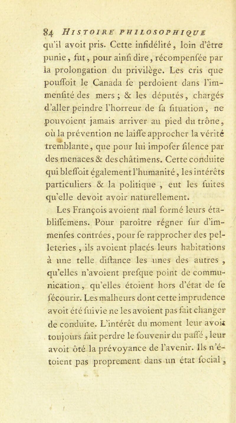 qu’il avoit pris. Cette infidélité, loin d’être punie, fut, pour ainfi dire, récompenfée par la prolongation du privilège. Les cris que poufToit le Canada f’e perdoient dans l’im- menfité des mers ; & les députés, chargés d’aller peindre l’horreur de fa fituation, ne pouvoient jamais arriver au pied du trône, où la prévention ne laiffe approcher la vérité tremblante, que pour lui impofer filence par des menaces & deschâtimens. Cette conduite qui blefloit également l’humanité, les intérêts particuliers & la politique , eut les fuites qu’elle devoit avoir naturellement. Les François avoient mal formé leurs éta- bliffemens. Pour paroître régner fur d’im- menfes contrées, pour fe rapprocher des pel- leteries , ils avoient placés leurs habitations à une telle diftance les unes des autres , qu’elles n’avoient prefque point de commu- nication, qu’elles étoient hors d’état de fe l'écourir. Les malheurs dont cette imprudence avoit été fuivie ne les avoient pas fait changer de conduite. L’intérêt du moment leur avoit toujours fait perdre le fouvenir du puflé, leur avoit ôté la prévoyance de l’avenir. Ils n e- toient pas proprement dans un état focial 3