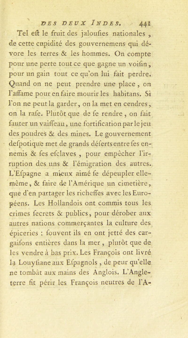 Tel eft le fruit des jaloufies nationales , de cette cupidité des gouvernemens qui dé- vore les terres & les hommes. On compte pour une perte tout ce que gagne un voifin, pour un gain tout ce qu’on lui fait perdre. Quand on ne peut prendre une place , on l’affame pour en faire mourir les habitans. Si l’on ne peut la garder, on la met en cendres, on la rafe. Plutôt que de fe rendre , on fait fauter un vaiffeau, une fortification par le jeu des poudres & des mines. Le gouvernement defpotique met de grands défertsentrefes en- nemis & fes efclaves , pour empêcher l’ir- ruption des uns & l’émigration des autres. L’Efpagne a mieux aimé fe dépeupler elle- même, & faire de l’Amérique un cimetière, que d’en partager les richeffes avec les Euro- péens. Les Hollandois ont commis tous les crimes fecrets & publics, pour dérober aux autres nations commerçantes la culture des épiceries : fouvent ils en ont jetté des car- gaifons entières dans la mer , plutôt que de les vendre à bas prix. Les François ont livré la Louyiiane aux Efpagnols , de peur qu’elle ne tombât aux mains des Anglois. L’Angle- terre fit périr les François neutres de F A-