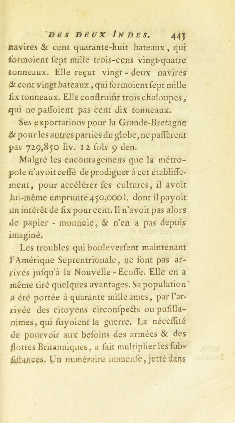 navires & cent quarante-huit bateaux, qui forraoient fept mille trois-cens vingt-quatre ■tonneaux. Elle reçut vingt - deux navires & cent vingt bateaux, qui formoient fept mille lix tonneaux. Elle conftruilit trois chaloupes, qui ne paffoient pas cent dix tonneaux. Ses exportations pour la Grande-Bretagne pour les autres parties du globe, ne payèrent pas 729,850 liv. 12 fols 9 den. Malgré les encourageinens que la métro* pôle n’avoit celle de prodiguer à cet établilTe- ment, pour accélérer fes cultures, il avcit lui-même emprunté450,0001. dont ilpayoit un intérêt de fix pour cent. Il n’avoit pas alors de papier - monnoie, & n’en a pas depuis imaginé. Les troubles qui bouleverfent maintenant l’Amérique Septentrionale, ne font pas ar- rivés jufqu’à la Nouvelle -Ecofle. Elle en a même tiré quelques avantages. Sa population a été portée à cpiarante mille âmes, par l’ar- riyée des citoyens circonfpedts ou puülla-*- nimes, qui fuyoient la guerre. La nécelîité de pourvoir aux befoins des armées & des flottes Britanniques, a fait multiplier les fub- Üllances. Un numéraire iimnenfe, jette dans