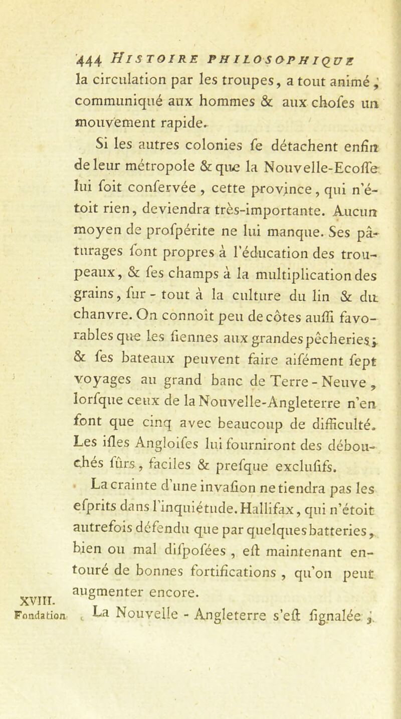 XVIII. Fondation 444 Histoire philosophique la circulation par les troupes, a tout animé ; communiqué aux hommes & aux chofes un mouvement rapide. Si les autres colonies fe détachent enfin de leur métropole &quc la Nouvelle-Ecoffe lui foit confervée , cette province , qui n’é- toit rien, deviendra très-importante. Aucun moyen de profpérite ne lui manque. Ses pâ- turages font propres à l’éducation des trou- peaux, & Tes champs à la multiplication des grains, fur - tout à la culture du lin & dit chanvre. On connoit peu décotes aufïi favo- rablesque les fiennes aux grandes pêcherie^ & fes bateaux peuvent faire aifément fept voyages au grand banc de Terre - Neuve , lorfque ceux de la Nouvelle-Angleterre n’en font que cinq avec beaucoup de difficulté. Les ifles Angloifes lui fourniront des débou- chés fûrs, faciles & prefque exclufifs. La crainte d une invafion ne tiendra pas les efprits dans 1 inquiétude. Hallifax, qui n’étoit autrefois défendu que par quelques batteries, bien ou mal difpofées , eh maintenant en- touré de bonnes fortifications , qu’on peut augmenter encore. La Nouvelle - Angleterre s’efl fignalée f