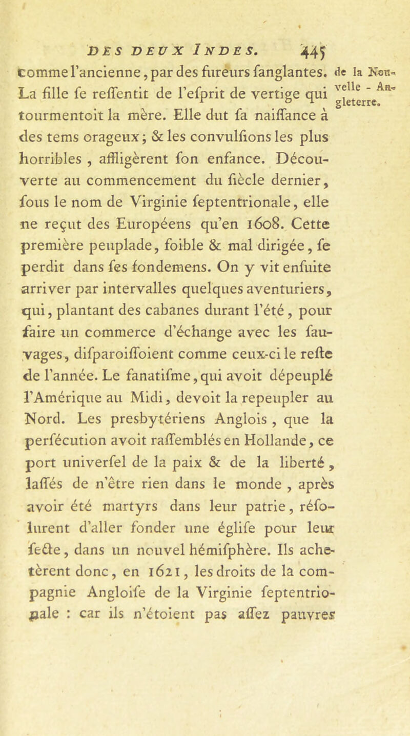 comme l’ancienne, par des fureurs fanglantes. «ie la Htm- La fille le reffentit de l’efprit de vertige qui g^terie^ tourmentoit la mère. Elle dut fa naiflance à des tems orageux; & les convulfions les plus horribles , affligèrent fon enfance. Décou- verte au commencement du fiècle dernier, fous le nom de Virginie feptentrionale, elle ne reçut des Européens qu’en 1608. Cette première peuplade, foible & mal dirigée, fe perdit dans fes fondemens. On y vit enfuite arriver par intervalles quelques aventuriers, qui, plantant des cabanes durant l’été , pour faire un commerce d’échange avec les fau- vages , difparoifîoient comme ceux-ci le relie de l’année. Le fanatifme, qui avoit dépeuplé l’Amérique au Midi, devoit la repeupler au Nord. Les presbytériens Anglois , que la perfécution avoit rallemblésen Hollande, ce port univerfel de la paix & de la liberté , lalfés de n’être rien dans le monde , après avoir été martyrs dans leur patrie, réfo- lurent d’aller fonder une églife pour leur fedle, dans un nouvel hémifphère. Ils ache- tèrent donc, en 1621, les droits de la com- pagnie Angloife de la Virginie feptentrio- fjale : car ils n’étoient pas alfez pauvres