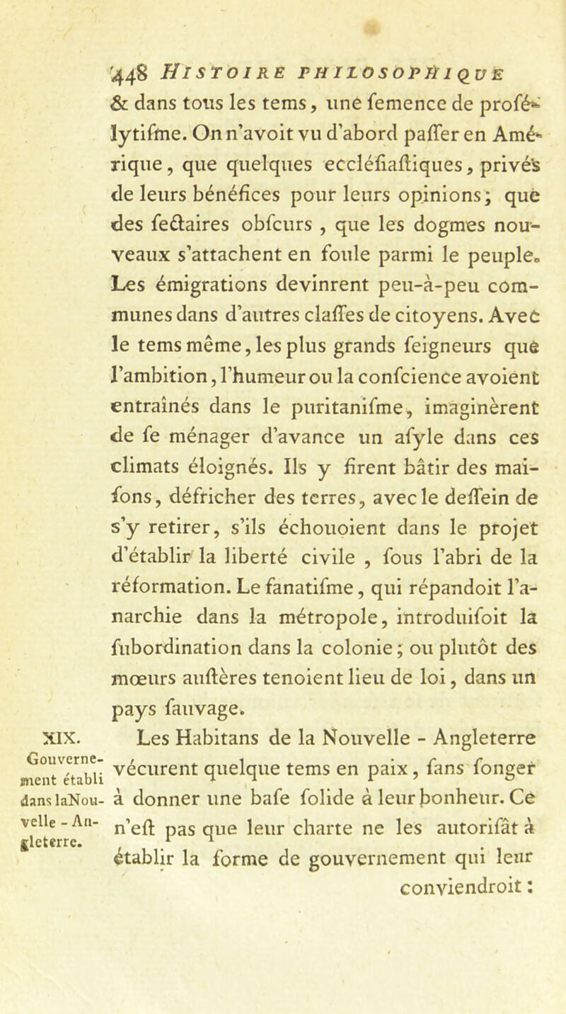 XIX. Gouverne- ment établi dans laNou- velle - An- gleterre. '448 Histoire philosophique & dans tous les tems, une femence de profé* lytifme. On n’avoit vu d’abord palier en Amé* rique, que quelques eccléfiafliques, privé's de leurs bénéfices pour leurs opinions ; que des feélaires obfcurs , que les dogmes nou- veaux s’attachent en foule parmi le peuple* Les émigrations devinrent peu-à-peu com- munes dans d’autres clafles de citoyens. Avec le tems même, les plus grands feigneurs què l’ambition, l’humeur ou la confcience avoient entraînés dans le puritanifme, imaginèrent de fe ménager d’avance un afyle dans ces climats éloignés. Ils y firent bâtir des mai- fons, défricher des terres, avec le defiein de s’y retirer, s’ils échouoient dans le projet d’établir la liberté civile , fous l’abri de la réformation. Le fanatifme, qui répandoit l’a- narchie dans la métropole, introduifoit la fubordination dans la colonie; ou plutôt des mœurs auftères tenoient lieu de loi, dans un pays fauvage. Les Habitans de la Nouvelle - Angleterre vécurent quelque tems en paix, fans fonger à donner une bafe folide à leur bonheur. Ce n’efl pas que leur charte ne les autorifât à établir la forme de gouvernement qui leur conviendroit :