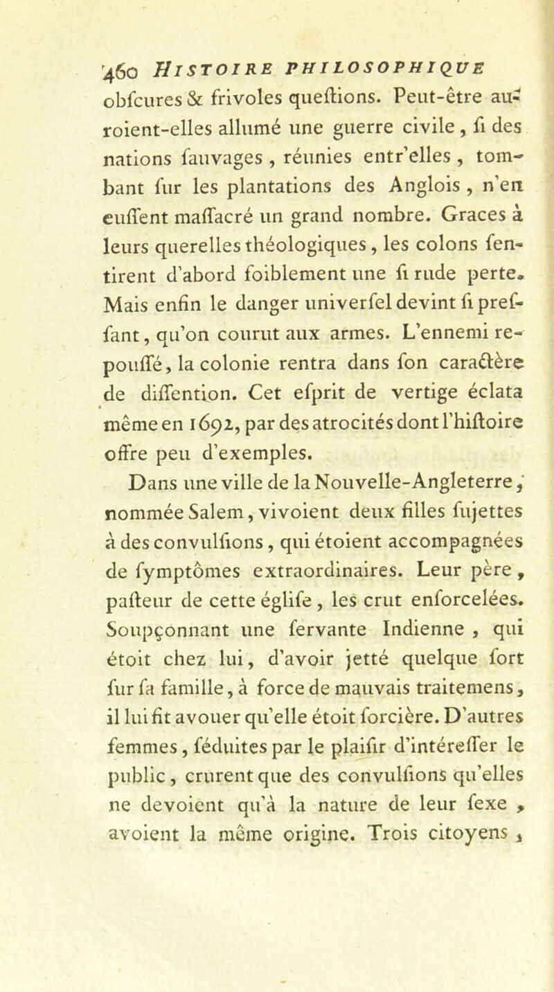 obfcures & frivoles queftions. Peut-être au- roient-elles allumé une guerre civile , fi des nations fauvages , réunies entr’elles , tom- bant fur les plantations des Anglois , n’en euffent maffacré un grand nombre. Grâces à leurs querelles théologiques , les colons fen- tirent d’abord foiblement une fi rude perte. Mais enfin le danger univerfel devint fi pref- fant, qu’on courut aux armes. L’ennemi re- pouffé, la colonie rentra dans fon cara&ère de diffention. Cet efprit de vertige éclata même en 1692, par des atrocités dont l’hiftoire offre peu d’exemples. Dans une ville de la Nouvelle-Angleterre, nommée Salem, vivoient deux filles fujettes à des convulfions, qui étoient accompagnées de fymptômes extraordinaires. Leur père , pafteur de cette églife , les crut enforcelées. Soupçonnant une fervante Indienne , qui étoit chez lui, d’avoir jetté quelque fort fur fa famille, à force de mauvais traitemens, il lui fit avouer qu’elle étoit forcière. D'autres femmes, féduites par le plaifir d’intéreffer le public, crurent que des convulfions qu’elles ne dévoient qu’à la nature de leur fexe , avoient la même origine. Trois citoyens 4