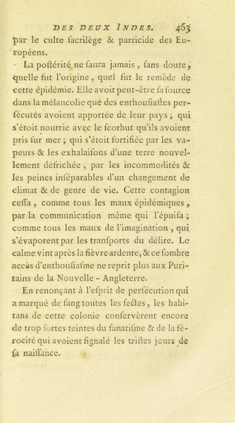 par le culte facrilège & parricide des Eu- ropéens. La poftérité ne faura jamais , fans doute, quelle fut l’origine, quel fut le remède de cette épidémie. Elle avoit peut-être fa fource dans la mélancolie que des enthoufiailes per- fécutés avoient apportée de leur pays ; qui s’étoit nourrie avec le fcorbut qu’ils avoient pris fur mer ; qui s’étoit fortifiée par les va- peurs & les exhalaifons d’une terre nouvel- lement défrichée , par les incommodités & les peines inleparables d’un changement de climat & de genre de vie. Cette contagion cefia , comme tous les maux épidémiques , par la communication meme qui l’épuifa ; comme tous les maux de l’imagination , qui s’évaporent par les tranfports du délire. Le calme vint après la fièvre ardente, & ce fombre accès d’enthouûafme ne reprit plus aux Puri- tains de la Nouvelle - Angleterre. En renonçant à l’efprit de perfécution qui a marqué de fang toutes les fedes , les habi- tans de cette colonie confervèrent encore de trop fortes teintes du fanatifme & de la fé- rocité qui avoient fignalé les trilles jours de fa naifiance.