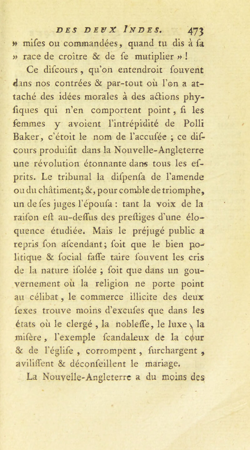 » mifes ou commandées, quand tu dis à fa » race de croître & de fe mutiplier » ! Ce difcours , qu’on entendroit fouvent dans nos contrées & par-tout où l’on a at- taché des idées morales à des actions phy- fiques qui n’en comportent point, fi les femmes y avoient l’intrépidité de Polli Baker, c’étoit le nom de l’accufée ; ce dif- cours produifit dans la Nouvelle-Angleterre une révolution étonnante dans tous les ef- prits. Le tribunal la difpenfa de l’amende ou du châtiment; &, pour comble de triomphe, un de fes juges l’époufa : tant la voix de la raifon eft au-deffus des preftiges d’une élo- quence étudiée. Mais le préjugé public a repris fon afcendant; foit que le bien po-- litique & focial faffe taire fouvent les cris de la nature ifolée ; foit que dans un gou- vernement où la religion ne porte point au célibat, le commerce illicite des deux fexes trouve moins d’excufes que dans les états où le clergé , la nobleffe, le luxe ^ la mifère, l'exemple fcandaleux de la a/mr & de l'églife , corrompent, furchargent , avilirent & déconfeillent le mariage. La Nouvelle-Angleterre a du moins des