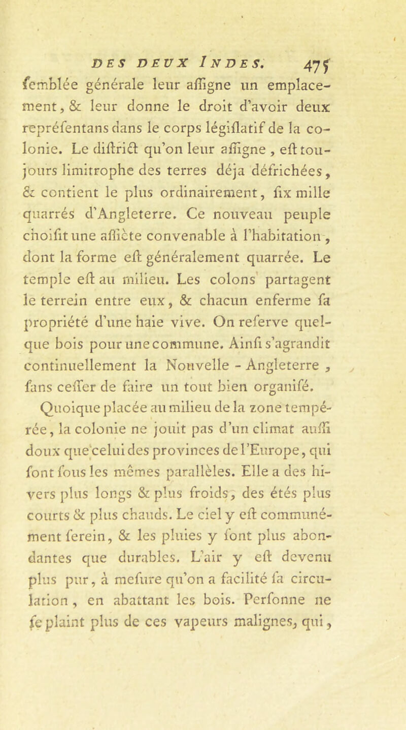 femblée générale leur aftigne un emplace- ment, & leur donne le droit d’avoir deux repréfentans dans le corps légiflatif de la co- lonie. Le diftrift: qu’on leur aftigne , eft tou- jours limitrophe des terres déjà défrichées, & contient le plus ordinairement, fix mille quarrés d’Angleterre. Ce nouveau peuple cnoifitune afîicte convenable à l’habitation , dont la forme eft généralement quarrée. Le temple eft au milieu. Les colons partagent le terrein entre eux, & chacun enferme fa propriété d’une haie vive. On referve quel- que bois pour une commune. Ainfi s’agrandit continuellement la Nouvelle - Angleterre , fans ceiTer de faire un tout bien organifé. Quoique placée au milieu de la zone tempé- rée, la colonie ne jouit pas d’un climat aufti doux que celui des provinces de l’Europe, qui font fous les memes parallèles. Elle a des hi- vers plus longs & plus froids, des étés plus courts & plus chauds. Le ciel y eft communé- ment ferein, & les pluies y font plus abon- dantes que durables. L’air y eft devenu plus pur, à mcfure qu’on a facilité fa circu- lation , en abattant les bois. Perfonne ne (ç plaint plus de ces vapeurs malignes, qui,