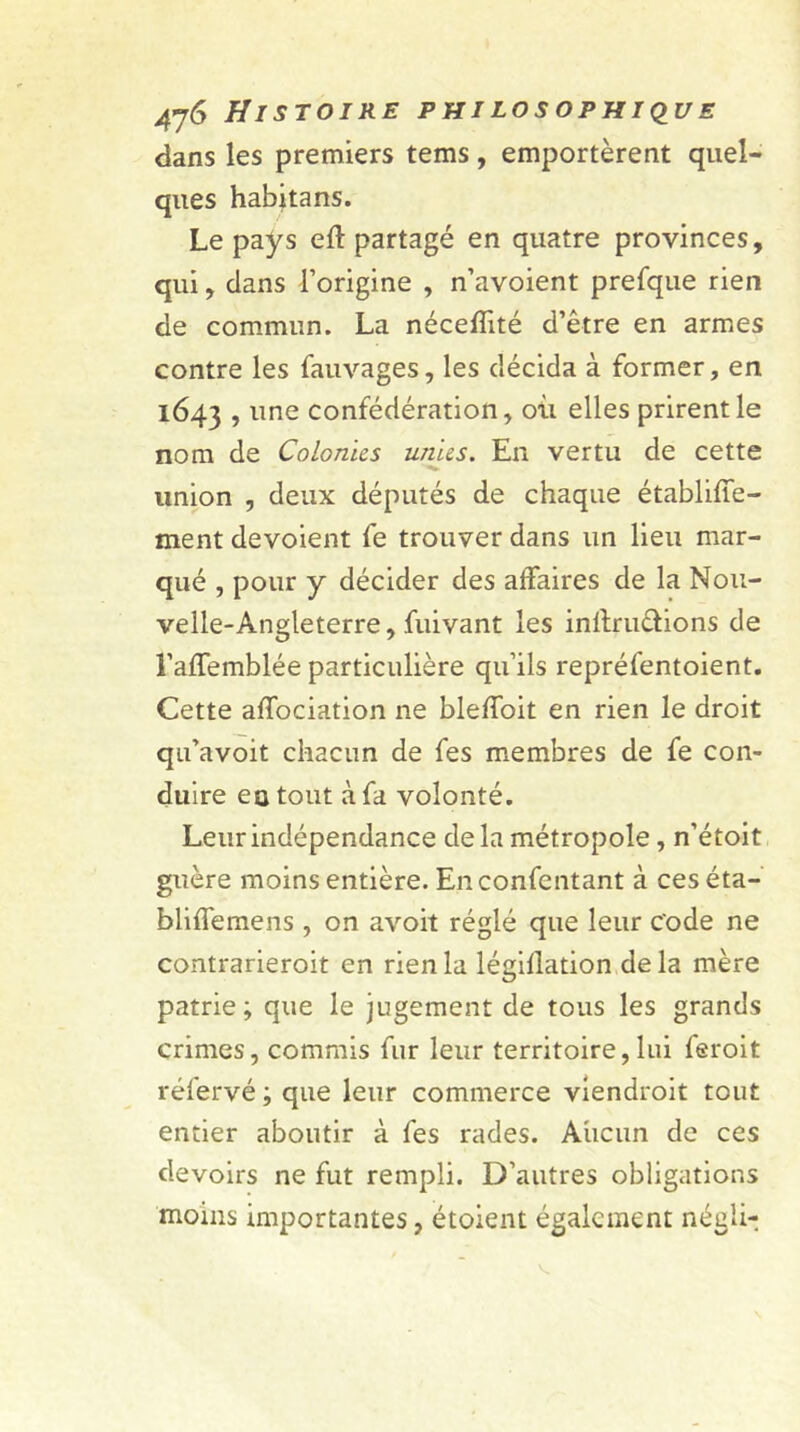 dans les premiers tems, emportèrent quel- ques habitans. Le pays eft partagé en quatre provinces, qui, dans l’origine , n’avoient prefque rien de commun. La néceflité d’être en armes contre les fauvages, les décida à former, en 1643 , une confédération, où elles prirent le nom de Colonies unies. En vertu de cette union , deux députés de chaque établiffe- ment dévoient fe trouver dans un lieu mar- qué , pour y décider des affaires de la Nou- velle-Angleterre, fuivant les inltrucïions de l’affemblée particulière qu’ils repréfentoient. Cette affociation ne bleffoit en rien le droit qu’avoit chacun de fes membres de fe con- duire eu tout à fa volonté. Leur indépendance delà métropole, n’étoit guère moins entière. Enconfentant à ces éta- blilfemens , on avoit réglé que leur code ne contrarieroit en rien la légillation delà mère patrie; que le jugement de tous les grands crimes, commis fur leur territoire, lui feroit réfervé ; que leur commerce viendroit tout entier aboutir à fes rades. Aucun de ces devoirs ne fut rempli. D’autres obligations moins importantes, étoient également néali-