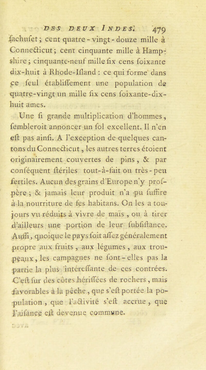 fachufet ; cent quatre - vingt - douze mille à Connedicut; cent cinquante mille à Hamp- shire ; cinquante-neuf mille fix cens foixante dix-huit à Rhode-Idand : ce qui forme dans ce feul établiffement une population de quatre-vingt un mille fix cens foixante-dix- huit âmes. Une fi grande multiplication d’hommes, fembleroit annoncer un fol excellent. Il n’en efl pas ainfî. A l’exception de quelques can- tons du Conne&icut, les autres terres étoient originairement couvertes de pins , & par conlequent ftériles tout-à-fait ou très-peu fertiles. Aucun des grains d’Europe n'y prof- père ; & jamais leur produit n’a -pu fuffire à la nourriture de fes habitans. On les a tou- jours vu réduits à vivre de mais , ou à tirer d’ailleurs une portion de leur fubfiftance. AuîTi, quoique le pays foit alfez généralement propre aux fruits , aux légumes , aux trou- peaux , les campagnes ne font - elles pas la partie la plus intéreffante de çes contrées. C’ef! fur des côtes hérifTées de rochers , mais favorables à la pêche , que s’eft portée la po- pulation , que l-’aâivité s’eft accrue , que l’ai fan ce eR devenue commune.