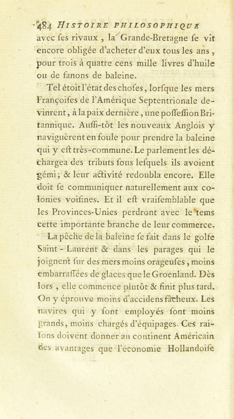 -Histoire philosophique avec fes rivaux , la/ Grande-Bretagne fe vit encore obligée d’acheter d’eux tous les ans , pour trois à quatre cens mille livres d’huile ou de fanons de baleine. Tel étoit l’état des chofes, lorfque les mers Françoifes de l’Amérique Septentrionale de- vinrent , à la paix dernière, une pofiefiion Bri- tannique. Aufli-tôt les nouveaux Anglois y naviguèrent en foule pour prendre la baleine qui y elt très-commune. Le parlement les dé- chargea des tributs fous lefquels ils avoient gémi; & leur a&ivité redoubla encore. Elle doit fe communiquer naturellement aux co- lonies voifines. Et il efl vraifemblable que les Provinces-Unies perdront avec le'tems cette importante branche de leur commerce. La pêche de la baleine fe fait dans le golfe Saint - Laurent & dans les parages qui le joignent fur des mers moins orageufes , moins embarrafiees de glaces que le Groenland. Dès lors , elle commence plutôt & finit plus tard. On y éprouve moins d’accidens fâcheux. Les navires qui y font employés font moins grands, moins chargés d’équipages. Ces rai- fions doivent donnerai! continent Américain des avantages que l’économie Hollandoife