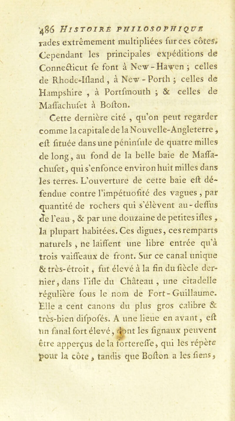 rades extrêmement multipliées fur ces côtes* Cependant les principales expéditions de Conne&icut fe font à New-Haven ; celles de Rhodc-Idand , à New - Porth ; celles de Hampshire , à Portfmouth ; & celles de Maffachufet à Bofton. Cette dernière cité , qu’on peut regarder comme la capitale de la Nouvelle-Angleterre, ed fituée dans une péninfule de quatre milles de long, au fond de la belle baie de Maffa- chufet , qui s’enfonce environ huit milles dans les terres. L’ouverture de cette baie eft dé- fendue contre l’impétuodté des vagues , par quantité de rochers qui s’élèvent au-deffus cTe l’eau , & par une douzaine de petites ifles , 3a plupart habitées. Ces digues, ces remparts naturels > ne laiffent une libre entrée qu’à trois vaiffeaux de front. Sur ce canal unique & très-étroit, fut élevé à la fin du fiècle der- nier, dans l’ifie du Château , une citadelle régulière fous le nom de Fort-Guillaume. Elle a cent canons du plus gros calibre & très-bien difpofés. A une lieue en avant, eff tin fanal fort élevé, dont les fignaux peuvent être apperçus delà forterede, qui les répète pour la côte , tandis que Bodon a les fiens.