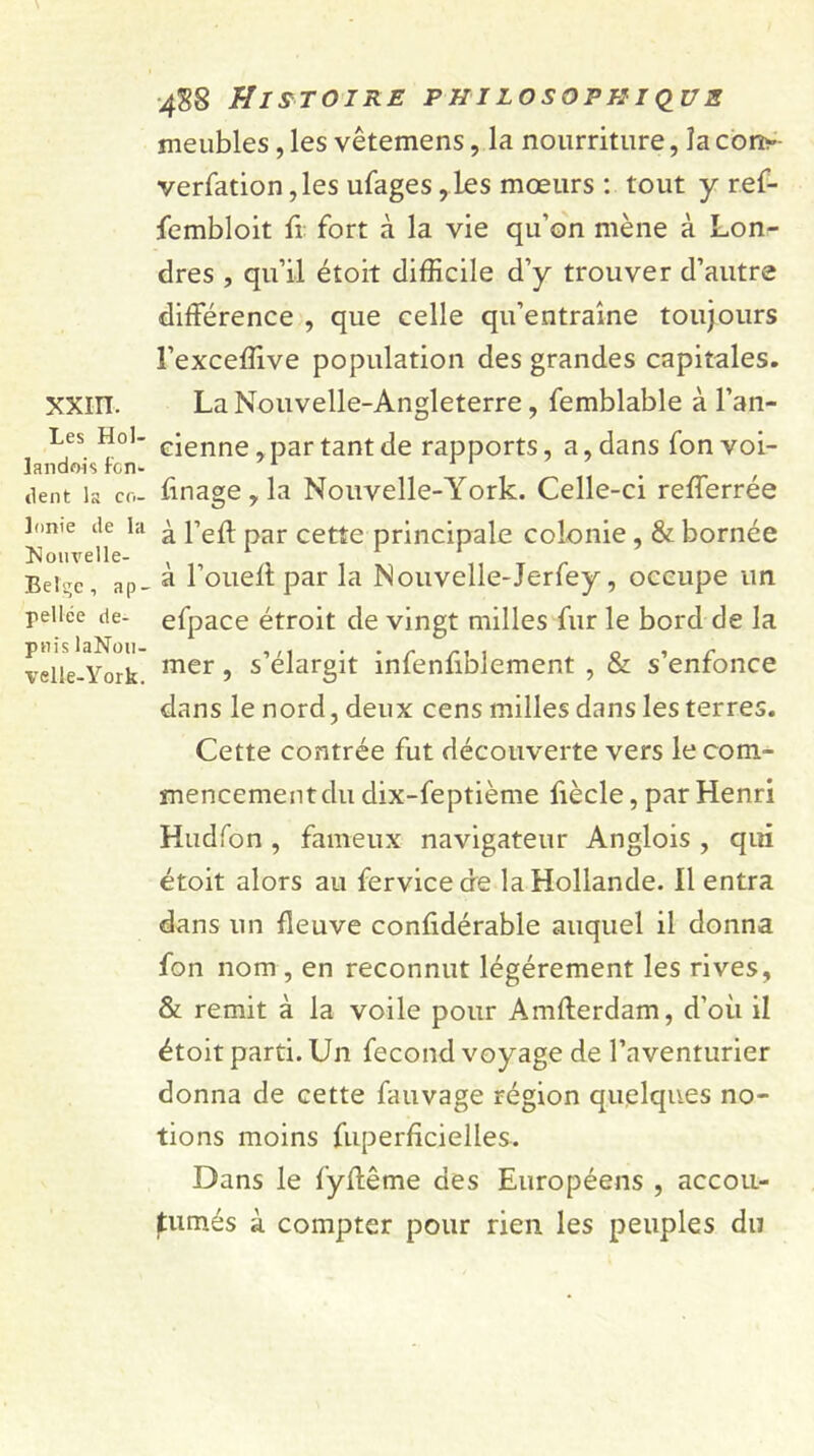 xxm. Les Hol- landois fon- dent la co- lonie de la Xouvelle- Belge, ap- pellée de- puis laNou- velle-York. 4S8 Histoire philosophique meubles, les vêtemens, la nourriture, la cony verfation ,les ufages ,les mœurs : tout y ref- fembloit fi fort à la vie qu’on mène à Lon- dres , qu’il étoit difficile d’y trouver d’autre différence , que celle qu’entraîne toujours l’exceffive population des grandes capitales. La Nouvelle-Angleterre, femblable à l’an- cienne , par tant de rapports, a, dans fon voi- ùnage, la Nouvelle-York. Celle-ci refferrée à l’eff par cette principale colonie, & bornée à l’oueff par la Nouvelle-Jerfey, occupe un efpace étroit de vingt milles fur le bord de la mer, s’élargit infenfiblement , & s’enfonce dans le nord, deux cens milles dans les terres. Cette contrée fut découverte vers le com- mencement du clix-feptième fiècle, par Henri Hudfon , fameux navigateur Anglois , qui étoit alors au fervicede la Hollande. Il entra dans un fleuve confidérable auquel il donna fon nom , en reconnut légèrement les rives, & remit à la voile pour Amfterdam, d’où il étoit parti. Un fécond voyage de l’aventurier donna de cette fauvage région quelques no- tions moins fuperficielles. Dans le fyffême des Européens , accou- tumés à compter pour rien les peuples du