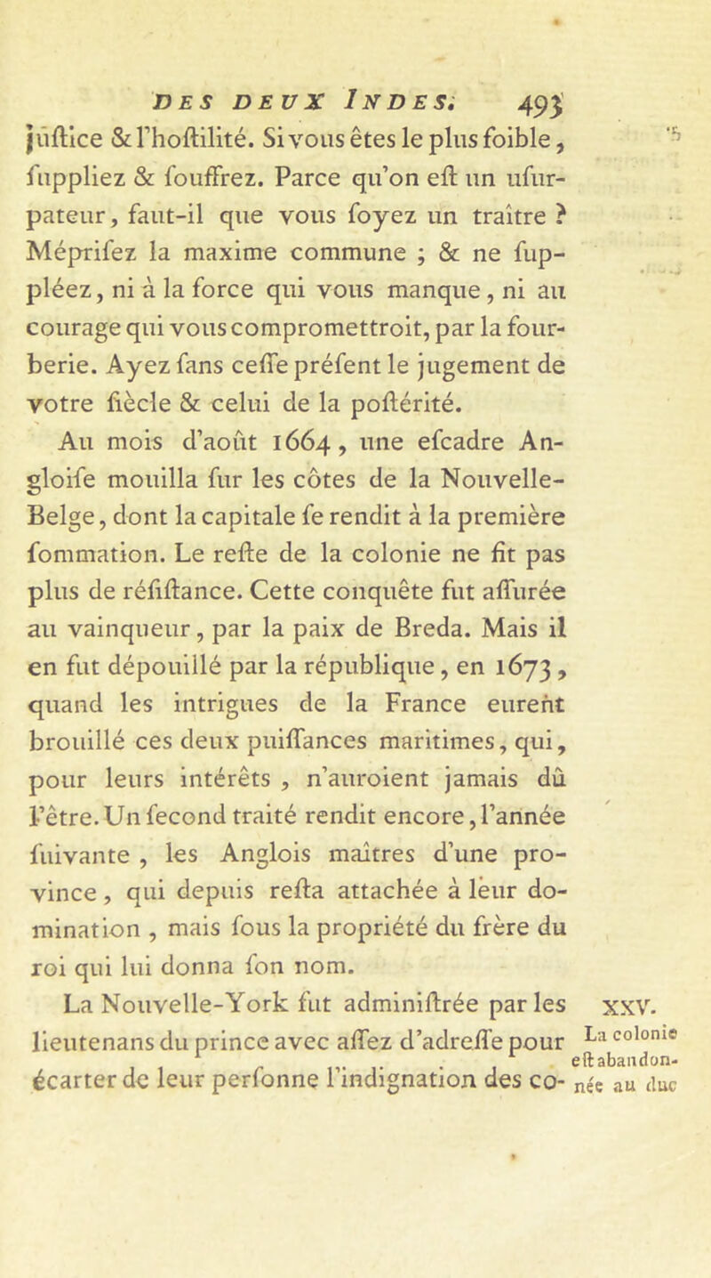 jûftice & l’hoftilité. Sivousêtesle plusfoible, fuppliez & fouffrez. Parce qu’on eft un ufur- pateur, faut-il que vous foyez un traître ? Méprifez la maxime commune ; & ne fup- pléez, ni à la force qui vous manque , ni au courage qui vous compromettroit, par la four- berie. Ayez fans ceffe préfent le jugement de votre fiècle & celui de la poftérité. Au mois d’aout 1664, une efcadre An- gloife mouilla fur les côtes de la Nouvelle- Belge , dont la capitale fe rendit à la première fommation. Le refte de la colonie ne fît pas plus de réfiflance. Cette conquête fut affurée au vainqueur, par la paix de Breda. Mais il en fut dépouillé par la république, en 1673 > quand les intrigues de la France eurent brouillé ces deux puifîances maritimes, qui, pour leurs intérêts , n’auroient jamais dû l’être. Un fécond traité rendit encore, l’année fuivante , les Anglois maîtres d’une pro- vince , qui depuis refta attachée à leur do- mination , mais fous la propriété du frère du roi qui lui donna fon nom. La Nouvelle-York fut adminiûrée par les XXV. lieutenans du prince avec affez d’adreffe pour La co,onie • eftabandon- écarter de leur perlonne 1 indignation des co- née au duc