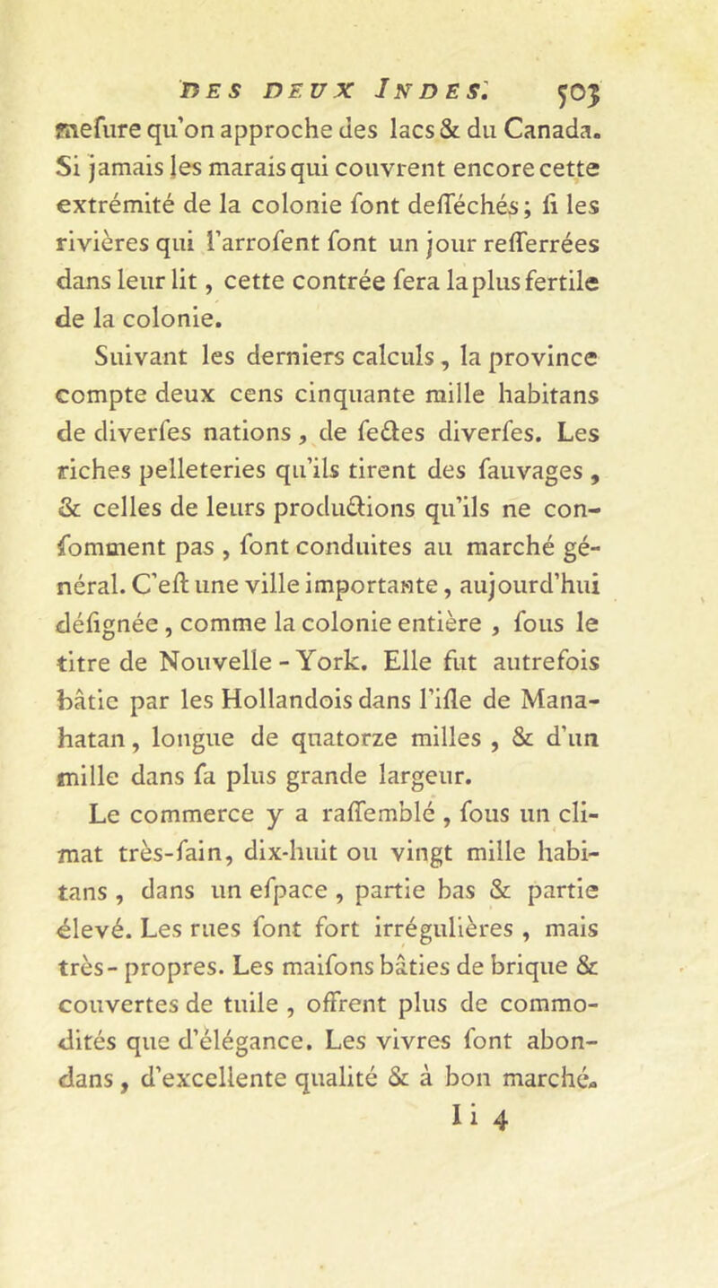 fnefure qu’on approche des lacs & du Canada. Si jamais les marais qui couvrent encore cette extrémité de la colonie font defféchés; li les rivières qui l’arrofent font un jour relferrées dans leur lit, cette contrée fera la plus fertile de la colonie. Suivant les derniers calculs, la province compte deux cens cinquante mille habitans de diverfes nations, de fe&es diverfes. Les riches pelleteries qu’ils tirent des fauvages , & celles de leurs productions qu’ils ne con- somment pas , font conduites au marché gé- néral. C’eft une ville importante, aujourd’hui défignée , comme la colonie entière , fous le titre de Nouvelle-York. Elle fut autrefois bâtie par les Hollandois dans l’ifle de Mana- hatan, longue de quatorze milles , & d’un mille dans fa plus grande largeur. Le commerce y a raffemblé , fous un cli- mat très-fain, dix-huit ou vingt mille habi- tans , dans un efpace , partie bas & partie élevé. Les rues font fort irrégulières , mais très - propres. Les maifons bâties de brique & couvertes de tuile , offrent plus de commo- dités que d’élégance. Les vivres font abon- dans, d’excellente qualité & à bon marché- Ii 4