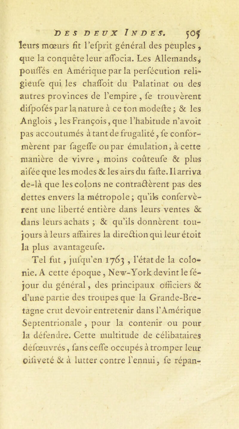 leurs mœurs fit l’efprit général des peuples , que la conquête leur afTocia. Les Allemands, pouffés en Amérique par la perfécution reli- gieufe qui les chaffoit du Palatinat ou des autres provinces de l’empire , fe trouvèrent difpofés par la nature à ce ton modefte ; & les Anglois , les François, que l’habitude n’avoit pas accoutumés à tant de frugalité, fe confor- mèrent par fageffe ou par émulation, à cette manière de vivre , moins coûteufe & plus aifée que les modes & les airs du faite. Il arriva de-là que les colons ne contractèrent pas des dettes envers la métropole ; qu’ik confervè- rent une liberté entière dans leurs ventes & dans leurs achats ; & qu’ils donnèrent tou- jours à leurs affaires la direction qui leur étoit la plus avantageufe. Tel fut, jufqu’en 1763 , l’état de la colo- nie. A cette époque , New-York devint le fé- jour du général, des principaux officiers & d’une partie des troupes que la Grande-Bre- tagne crut devoir entretenir dans l’Amérique Septentrionale , pour la contenir ou pour la défendre. Cette multitude de célibataires défœuvrés, fans celfe occupés à tromper leur oilîveté & à lutter contre l’ennui, fe répan-