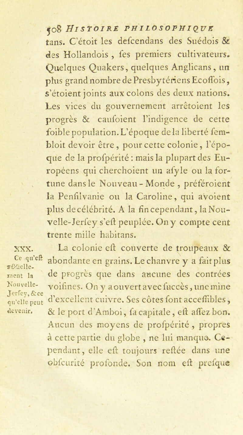 XXX. Ce qu’eft îr&àelle- ment la Nouvelle- Jerfey,&ce qu’elle peut «Icvenir. Histoire philosophique tans. Cétoit les defeendans des Suédois & des Hollandois , fes premiers cultivateurs. Quelques Quakers, quelques Anglicans, un plus grand nombre de Presbytériens EcofTois, s’étoient joints aux colons des deux nations. Les vices du gouvernement arrêtoient les progrès & caufoient l’indigence de cette foible population. L’époque de la liberté fem- bloit devoir être , pour cette colonie, l’épo- que de la profpérité : mais la plupart des Eu- ropéens qui cherchoient un afyle ou la for- tune dans le Nouveau - Monde , préféroient îa Penfiivanie ou la Caroline, qui avoient plus de célébrité. A la fin cependant, la Nou- velle-Jerfey s’eft peuplée. On y compte cent trente mille habitans. La colonie eft couverte de troupeaux & abondante en grains. Le chanvre y a faitplus de progrès que dans aucune des contrées voifines. On y a ouvert avec fuccès, une mine d’excellent cuivre. Ses côtes font accefiibles, & le port d’Amboi, fa capitale, eft aftezbon. Aucun des moyens de profpérité , propres à cette partie du globe , ne lui manque. Ce- pendant, elle eft toujours reliée dans une obfcurité profonde. Son nom eft prefque