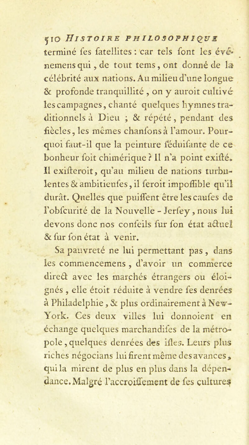 ÿio Histoire philosophique terminé fes fatellites : car tels font les évë» nemens qui ? de tout tems, ont donné de la célébrité aux nations. Au milieu d’une longue & profonde tranquillité , on y auroit cultivé les campagnes, chanté quelques hymnes tra- ditionnels à Dieu ; & répété, pendant des liècles, les mêmes chanfonsà l’amour. Pour- quoi faut-il que la peinture ieduifante de ce bonheur foit chimérique ? il n’a point exidé. Il exifteroit, qu’au milieu de nations turbu- lentes & ambitienfes, il feroit impoflible qu’il durât. Quelles que puiffent être les caufes de l’obfcurité de la Nouvelle - Jerfey, nous lui devons donc nos confeils fur fon état a&uel & fur fon état à venir. Sa pauvreté ne lui permettant pas , dans les commencemens , d’avoir un commerce direÛ avec les marchés étrangers ou éloi- gnés , elle étoit réduite à vendre fes denrées à Philadelphie, & plus ordinairement à New- York. Ces deux villes lui donnoient en échange quelques marchandifes de la métro- pole, quelques denrées des ides. Leurs plus riches négocians lui firent même des avances» qui la mirent de plus en plus dans la dépen- dance. Malgré l’accroideinent de fes cultures