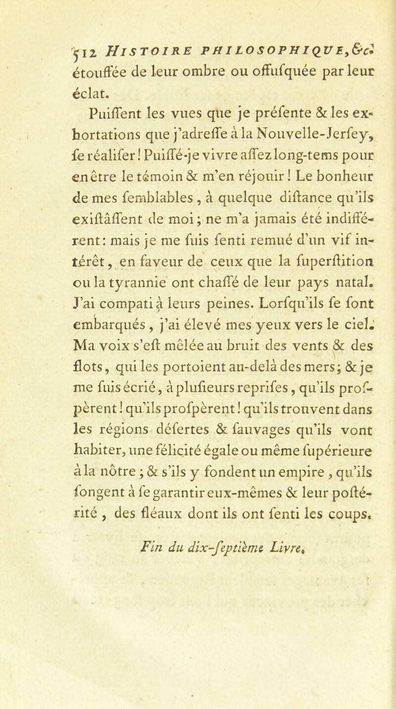 ^12 Histoire philosophiqve,&c! étouffée de leur ombre ou offufquée par leur éclat. Puiffent les vues que je préfente &les ex- hortations que j’adreffe à la Nouvelle-Jerfey, fe réalifer! Puiffé-je vivre affezlong-tems pour en être le témoin & m’en réjouir ! Le bonheur de mes femblables , à quelque diftance qu’ils exiftâffent de moi; ne m’a jamais été indiffé- rent: mais je me fuis fenti remué d’un vif in- térêt , en faveur de ceux que la fuperffition ou la tyrannie ont chafle de leur pays natal. J’ai compati à leurs peines. Lorfqu’ils fe font embarqués , j’ai élevé mes yeux vers le cieL Ma voix s’eft mêlée au bruit des vents & des flots, qui les portoient au-delà des mers ; & je me fuis écrié, àplufieursreprifes, qu’ils pros- pèrent ! qu’ils profpèrent ! qu’ils trouvent dans les régions défertes & fauvages qu’ils vont habiter, une félicité égale ou même fupérieure à la nôtre ; & s’ils y fondent un empire , qu’ils fongent à fe garantir eux-mêmes & leur poffé- rité , des fléaux dont ils ont fenti les coups. Fin du dix-feptùmt Livre,