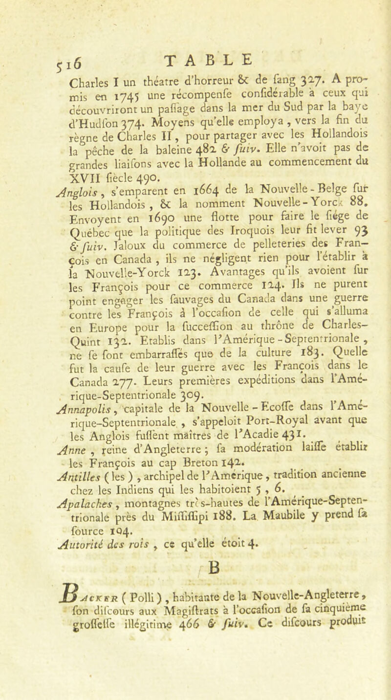 5x6 TABLE Charles I un théâtre d’horreur &c de farig 30.7. A pro- mis en 1745 une récompenfe confidérable à ceux qui découvriront un paflage dans la mer du Sud par la baye d’Hudfon 374. Moyens quelle employa , vers la fin du règne de Charles II, pour partager avec les Hollandois la pêche de la baleine 48a & fuiv. Elle n’avoit pas de grandes liaifons avec la Hollande au commencement du XVII fiècle 490. Anglois , s’emparent en 1664 de la Nouvelle - Belge Tui- les Hollandois , &C la nomment Nouvelle-Yorck 88. Envoyent en 1690 une flotte pour faire le fiége de Québec que la politique des Iroquois leur fit lever 93 & fuiv. Jaloux du commerce de pelleteries des Fran- çois en Canada , ils ne négligent rien pour l’établir à la Nouvelîe-Yorck 123. Avantages qu’ils avoient fur les François pour ce commerce 124. Ils ne purent point engager les fauvages du Canada dans une guerre contre les François à Toccafion de celle qui s’alluma en Europe pour la fucceffion au thrône de Charles- Quint 13a. Etablis dans l’Amérique - Septentrionale , ne Te font embarraffés qu© de la culture 183. Quelle fut la caufe de leur guerre avec les François dans le Canada 277. Leurs premières expéditions dans 1 Amé- ricjue-Septentrionale 309- Annapolis, capitale de la Nouvelle - Ecofle dans 1 Amé- rique-Septentrionale , s’appeloit Port-Royal avant que les Anglois fuflent maîtres de l’Acadie 43I. Anne , reine d’Angleterre ; fa modération laifle établir les François au cap Breton I42» Antilles ( les ) , archipel de l’Amérique, tradition ancienne chez les Indiens qui les habitoient 5 ,6. Apalaches, montagnes tre s-hautes de l’Amérique-Septen- trionale près du Miiïîflipi 188. La Maubile y prend fia fource 104. Autorité des rois , ce qu’elle étoit 4* B ~F$sicjcfr ( Polli) , habitante de la Nouvelle-Angleterre, fon difeours aux Magiftrats à Toccafion de fa cinquième groflelle illégitime 466 & fuiv. Ce difeours produit