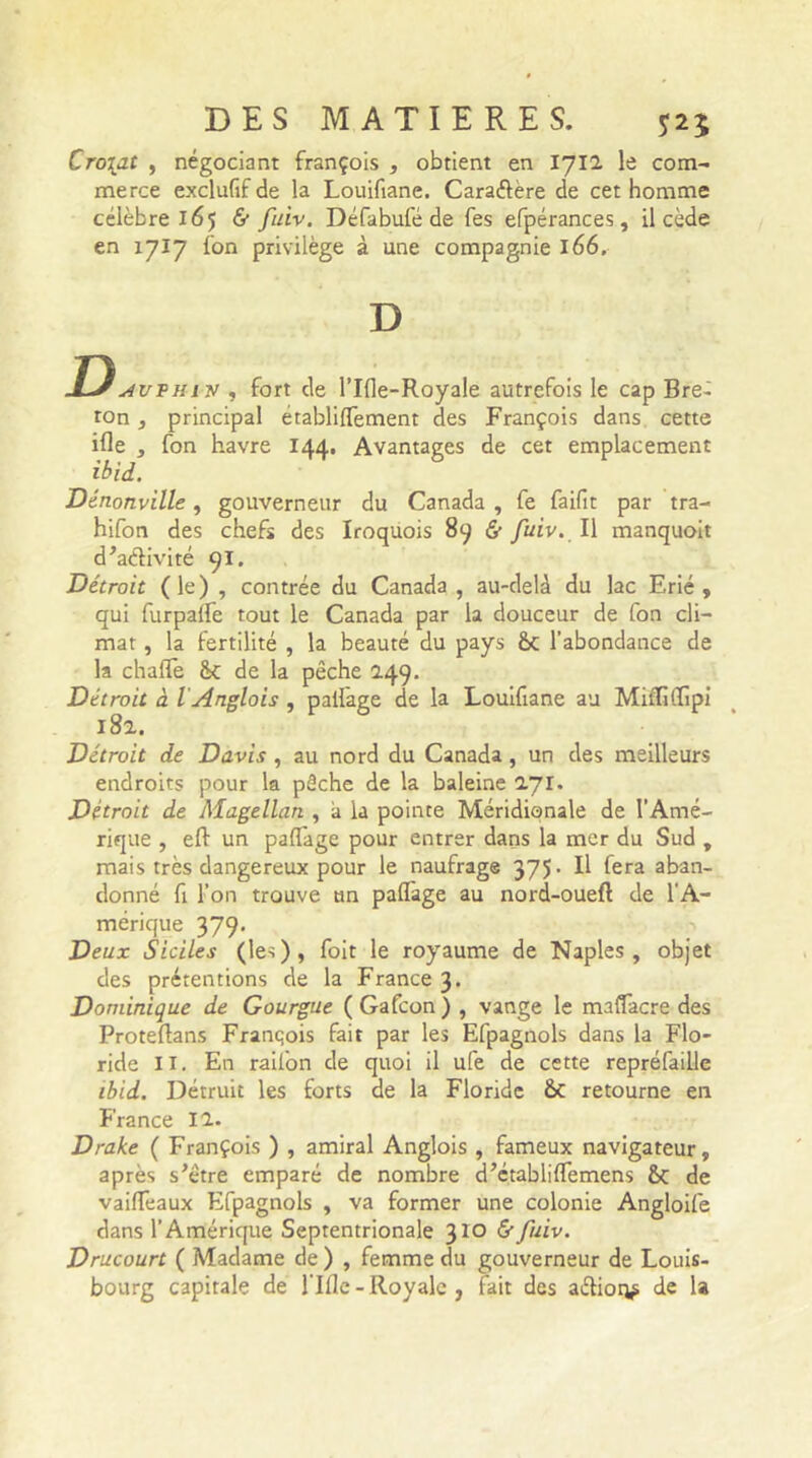 Croiat , négociant françois , obtient en 1712 le com- merce exclufif de la Louifiane. Cara&ère de cet homme célèbre 165 & fuiv. Défabufé de fes efpérances, il cède en 1717 Ion privilège à une compagnie 166. D Davvhiv , fort de l’Ifle-Royale autrefois le cap Bre- ton , principal établiflTement des François dans cette ifle , fon havre 144. Avantages de cet emplacement ibid. Dénonville, gouverneur du Canada , fe faifit par tra- hifon des chefs des Iroquois 89 & fuiv. Il manquoit d Gélivité 91. Détroit (le) , contrée du Canada , au-delà du lac Erié , qui furpaife tout le Canada par la douceur de fon cli- mat , la fertilité , la beauté du pays 6c l’abondance de la chalTe 6c de la pêche 249. Détroit à l Anglois , pallage de la Louifiane au Mifliflipi 182. Détroit de Davis , au nord du Canada, un des meilleurs endroits pour la pêche de la baleine 271. Détroit de Magellan , à la pointe Méridionale de l’Amé- rique , eft un paflage pour entrer dans la mer du Sud , mais très dangereux pour le naufrage 375. Il fera aban- donné fi l’on trouve an paflage au nord-oueft de l'A- mérique 379. Deux Siciles (les), foit le royaume de Naples, objet des prétentions de la France 3. Dominique de Gourgue ( Gafcon ) , vange le maflàcre des Proteftans Franqois fait par les Efpagnols dans la Flo- ride II. En railon de quoi il ufe de cette repréfaille ibid. Détruit les forts de la Floride ÔC retourne en France 12. Drake ( François ) , amiral Anglois , fameux navigateur, après s'être emparé de nombre d’établiflemens 8c de vaiffeaux Efpagnols , va former une colonie Angloife dans l’Amérique Septentrionale 310 &■ fuiv. Drucourt ( Madame de ) , femme du gouverneur de Louis- bourg capitale de Lille - Royale , fait des aélior^ de la