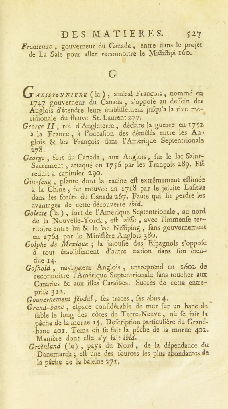 Frontenac , gouverneur du Canada , entre dans le projet de La Sale pour aller reconnoitre le Mifliilipi 160. G ÇjjlLlssoyinERK (la), amiral François , nommé en 1747 gouverneur du Canada , s'oppofe au deflein des Anglois d'étendre leurs établiflemens jufqu a la rive mé- ridionale du fleuve St. Laurent 177. George II, roi d’Angleterre, déclare la guerre en 175* à la France, à Foccafion des démêlés entre les An < glois & les François dans l’Amérique Septentrionale 178. George , fort du Canada , aux Anglois, fur le lac Saint- Sacrement , attaqué en 1756 par les François 289. Eft réduit a capituler 2.90. Gin-feng , plante dont la racine eft extrêmement eftimée a la Chine , fut trouvée en 1718 par le jéfuite Lafitau dans les forêts du Canada 2.67. Faute qui fit perdre les avantages de cette découverte ibid. Golette ( la ) , fort de l’Amérique Septentrionale , au nord de la Nouvelle-Yorck , eft laide , avec l’immenfe ter- ritoire entre lui &C le lac Niftîping , fans gouvernement en 1764 par le Miniftère Anglois 380. Golphe de Mexique ; la jaloufie des Efpagnols s’oppofe à tout établillément d’autre nation dans fon éten- due 14. Gofhold , navigateur Anglois , entreprend en l6ox de reconnoitre l’Amérique Septentrionale fans toucher aux Canaries &c aux ifles Caraïbes. Succès de cette entre- prife 311. Gouvernement féodal, fes traces, fes abus 4. Grand-banc , efpace confidérable de mer fur un banc de fable le long des côtes de Terre-Neuve, où fe fait la pêche de la morue 15. Defcription particulière du Grand- . banc 401. Tems où fe fait la pêche de la morue 402.. Manière dont elle s’y fait ibid. Groenland (le) , pays du Nord, de la dépendance du Danemarck ; eft une des fources les plus abondantes de la pêche de la baleine 171,