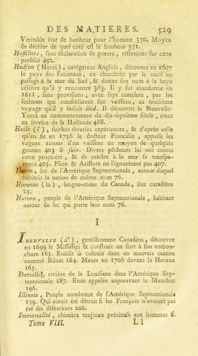 Véritable état de bonheur pour l’homme 3)0. Moyen de décider de quel côté eft le bonheur 3Jï. Hojïilités, fans déclaration de guerre , réflexions fur cette perfidie 49a- HudJ'on ( Henri ) , navigateur Anglois , découvre en 1607 le pays des Eskimaux, en cherchant par le nord un paflàge à la mer du Sud , &: donne fon nom à la baye célèbre qu’il y rencontre 363. Il y fut abandonné en 161I , fans provifions , avec fept matelots , par les fcelérats qui conduifoient fon vailfeau, au troifième voyage qu’il y faifoit ibid. Il découvrit la Nouvelle- Yorck au commencement du dix-lèptième fiècle , étant au fervice de la Hollande 4^8. Huile ( 1’ ) , fuivant diverfes expériences , &: d’après celle qu’en fit en 1756 le doéleur Francklin , appaife les vagues autour d’un vailfeau au moyen de quelques gouttes 403 <S’ fuiv. Divers pêcheurs lui ont connu cette propriété , &C de rendre à la mer fa tranfpa- rence 405. Pline &C Ariftote ne l’ignorèrent pas 407. liuron , lac de l’Amérique Septentrionale , autour duquel habitoit la nation du même nom 76. Huronnc ( la ) , langue-mère du Canada, fon caraftèrs . a5* Hurons , peuple de l’Amerique Septentrionale , habitant autour du lac qui porte leur nom 76. i jfBEJtniZE (4’) , gentilhomme Canadien, découvre en 1699 le Milfilîipi conftruit un fort à fon embou- chure 163. Etablit fa colonie dans un mauvais canton nommé Biloxi 164. Meurt en 1706 devant la Havane 165. IbervilU], rivière de la Louifiane dans l’Amérique Sep- tentrionale 187. Etoit appelée auparavant le Manchac 196. Illinois , Peuple nombreux de l’Amérique Septentrionale 159. Qui auroit été détruit fi les François n’avoient pas été fes défenfeurs 20a. Immortalité, chimère toujours précieufe aux hommes 6. Toms mi L 1