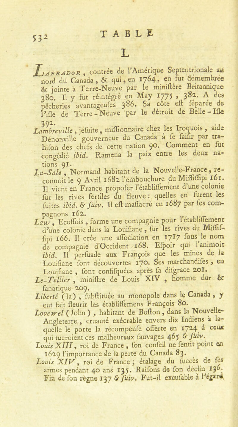 S32 L J_jaerai>or , contrée de l’Amérique Septentrionale au nord du Canada , & qui, en 1764, en fut démembrée & jointe à Terre-Neuve par le mimftère Britannique 380. Il y fut réintégré en May 1775 j 3^* A des pêcheries avantageufes 3^* Sa c^te f^Par^e de Tiüe de Terre-Neuve par le détroit de Belle - Ifle n Q2, Lambreville , jéfuite, miffionnaire chez les Iroquois , aide Dénonville gouverneur du Canada a le faifir par tra- hifon des chefs de cette nation qo. Comment en fut congédié ibid. Ramena la paix entre les deux na- tions QI. La-Sale , Normand habitant de la Nouvelle-France, re- connoit le 9 Avril 1682 l’embouchure du MiÆflrpi l6r» Il vient en France propofer l’établilfement d une colonie fur les rives fertiles du fleuve : quelles en furent les fuites ibid. & fuiv. Il eft maffacré en 1687 par fes com- pagnons 162. . Law , EcolTois , forme une compagnie pour 1 etablillement d'une colonie dans la Louifiane , fur les rives du Miflif- fipi 166. Il crée une aflociation en 17*7 fous le nom de compagnie d’Occident 168. Elpoir qui 1 animoit ibid. Il perfuade aux François que les mines de la Louifiane font découvertes 17°* Ses marchandifes , en Louifiane , font confifquées après fa difgrace 201. Le-Tellier , miniftre de Louis XIV , homme dur & fanatique 209. Liberté (la) , fubftituée au monopole dans le Canada, y eut fait fleurir les établiffemens François 80. Lovewel ( John ) , habitant de Bofton , dans la Nouvelle- Angleterre , cruauté exécrable envers dix Indiens à la- quelle le porte la récompenfe offerte en I7i4i a ccu* qui tueroient ces malheureux fauvages 465 & fuiv. Louis XIII, roi de France , fon confeil ne fentit point en 1629 l’importance de la perte du Canada 83. Louis XIV, roi de France; étalage du fuccès de fes armes pendant 40 ans 13 5 * Raifons de fon déclin 13 Fin de fon règne 137 & fuiv. Fut-il exoufable à Fcgard