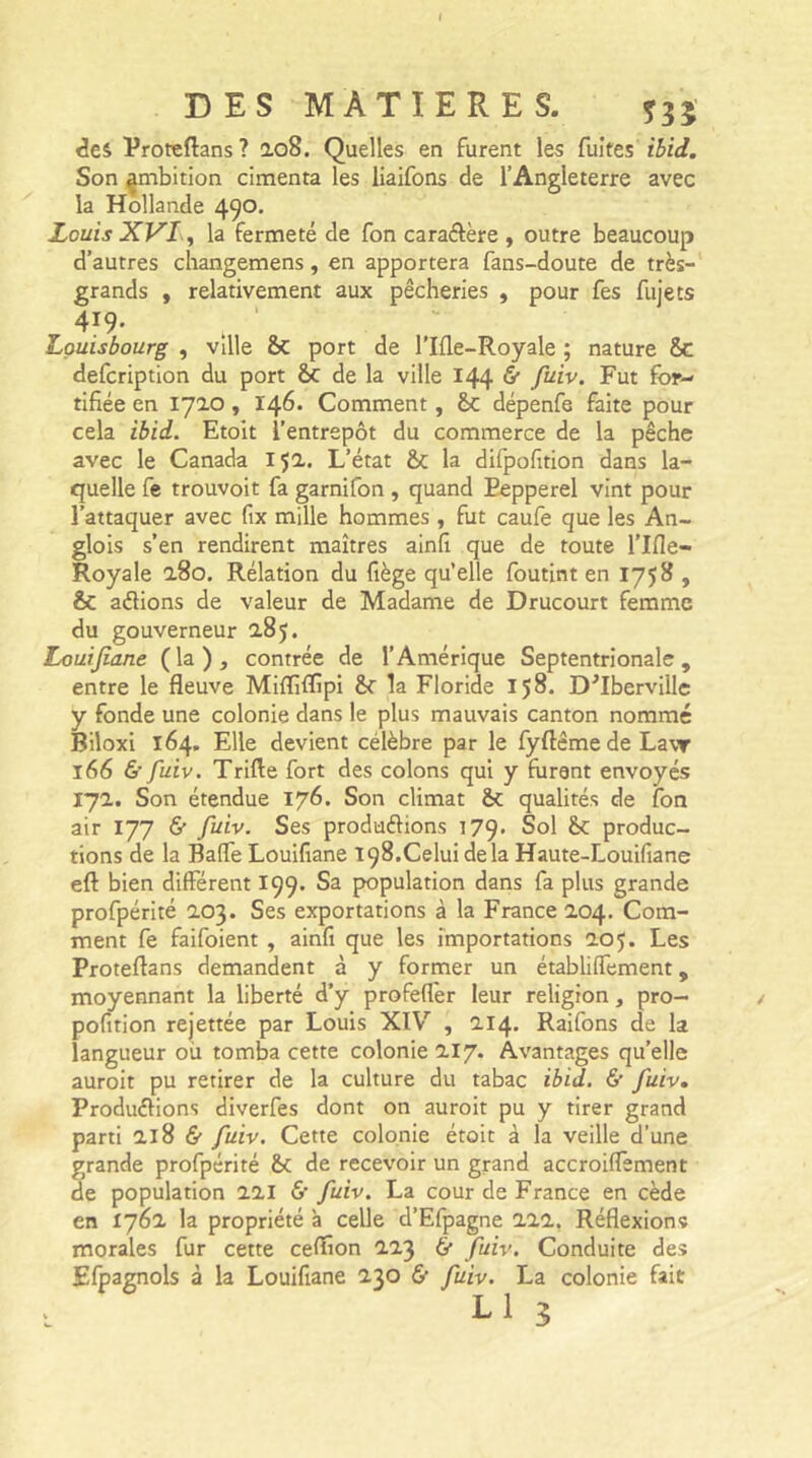 des Proteftans? 208. Quelles en furent les fuites' ibid. Son ^mbition cimenta les liaifons de l’Angleterre avec la Hollande 490. Louis XVI, la fermeté de fon caradère , outre beaucoup d’autres changemens, en apportera fans-doute de très- grands , relativement aux pêcheries , pour fes fujets 4J9* t ‘ Louisbourg , ville port de l’Ifle-Royale ; nature 8c defcription du port 8c de la ville 144 fi* fuiv. Fut for- tifiée en 1710, 146. Comment, 8c dépenfe faite pour cela ibid. Etoit l’entrepôt du commerce de la pêche avec le Canada 15a. L’état 8c la difpofition dans la- quelle fe trouvoit fa garnifon, quand Pepperel vint pour l’attaquer avec fix mille hommes , fut caufe que les An- glois s’en rendirent maîtres ainfi que de toute l’Ifie- Royale 280. Rélation du fiège qu’elle foutint en 1758 , & adions de valeur de Madame de Drucourt femme du gouverneur 285. Louijiane (la), contrée de l’Amérique Septentrionale, entre le fleuve Miffiflîpi 8c la Floride 158. D^Iberville y fonde une colonie dans le plus mauvais canton nommé Biloxi 164, Elle devient célèbre par le fyftême de Law 166 & fuiv. Trille fort des colons qui y furent envoyés 17a. Son étendue 176. Son climat 8c qualités de fon air 177 & fuiv. Ses produdions 179. Sol 8c produc- tions de la Baffe Louifiane 198.Celui delà Haute-Louifiane eft bien différent 199. Sa population dans fa plus grande profpérité 203. Ses exportations à la France 204. Com- ment fe faifoient , ainfi que les importations 205. Les Proteftans demandent à y former un établilfement, moyennant la liberté d’y profefler leur religion, pro- pofition rejettée par Louis XIV , 214. Raifons de la langueur où tomba cette colonie 217. Avantages qu’elle auroit pu retirer de la culture du tabac ibid. & fuiv. Produdions diverfes dont on auroit pu y tirer grand parti 218 & fuiv. Cette colonie étoit à la veille d’une grande profpérité 8c de recevoir un grand accroiffement de population 221 <$• fuiv. La cour de France en cède en 1762 la propriété à celle d’Efpagne 222. Réflexions morales fur cette cefïion 223 & fuiv. Conduite des Efpagnols à la Louifiane 230 & fuiv. La colonie fait L 1 3