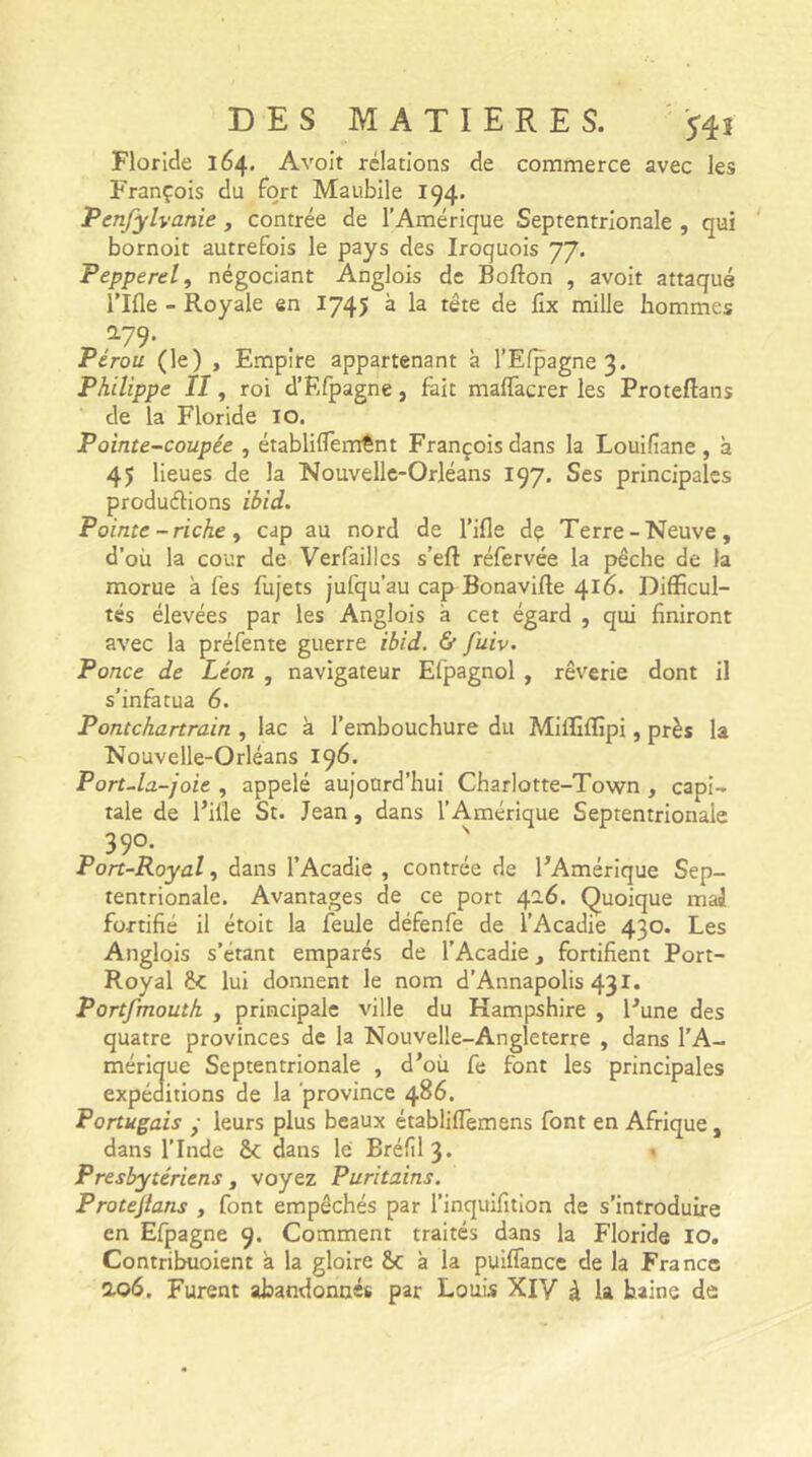 Floride 164* Avoit relations de commerce avec les François du fort Maubile 194. Penfylvanie, contrée de l’Amérique Septentrionale , qui bornoit autrefois le pays des Iroquois 77. Pepperel, négociant Anglois de Bofton , avoit attaqué l’Ifle - Royale en 1745 à la tête de fix mille hommes *79- . , _ Pérou (le) , Empire appartenant à l’Efpagne3. Philippe II, roi d’Efpagne, fait malfacrer les Proteftans de la Floride IO. Pointe-coupée , établiffieiïÆnt François dans la Louifiane, à 45 lieues de la Nouvelle-Orléans 197. Ses principales productions ibid. Pointe - riche , cap au nord de l’ifle dç Terre-Neuve, d'où la cour de Verfailles s’eft réfervée la pêche de la morue à fes fujets jufqu’au cap Bonavifte 416. Difficul- tés élevées par les Anglois à cet égard , qui finiront avec la préfente guerre ibid. & fuiv. Ponce de Léon , navigateur Efpagnol , rêverie dont il s’infatua 6. Pontchartrain , lac à l’embouchure du Miffiffipi, près la Nouvelle-Orléans 196. Port-la-joie , appelé aujourd’hui Charlotte-Town , capi- tale de l’iile St. Jean, dans l’Amérique Septentrionale 39°- ' Port-Royal, dans l’Acadie , contrée de l’Amérique Sep- tentrionale. Avantages de ce port 426. Quoique mai fortifié il étoit la feule défenfe de l’Acadie 430. Les Anglois s’étant emparés de l’Acadie, fortifient Port- Royal &C lui donnent le nom d’Annapolis 431. Portfmouth , principale ville du Kampshire , l’une des quatre provinces de la Nouvelle-Angleterre , dans l’A- mérique Septentrionale , d’ou fe font les principales expéditions de la province 486. Portugais • leurs plus beaux établiffiemens font en Afrique, dans l’Inde êc dans le Bréfil 3. * Presbytériens, voyez Puritains. Protejlans , font empêchés par l’inquifition de s’introduire en Efpagne 9. Comment traités dans la Floride IO. Contribuoient a la gloire &c à la puiffance de la France 2.06. Furent abandonnés par Louis XIV à la baine de