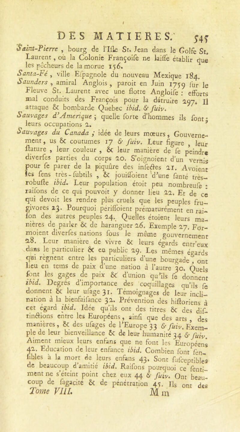 I DES MATIERES.' ;4Î Saint-Pierre , bourg de l’Ifle St. Jean dans le Golfe St. Laurent, où la Colonie Françoife ne laiffe établir que les pécheurs de la morue 156. Santa-Fé , ville Efpagnole du nouveau Mexique 184. Saunders , amiral Anglois , paroit en Juin 1759 fUr le Fleuve St. Laurent avec une flotte Angloife : efforts mal conduits des François pour la détruire 297. I] attaque 6c bombarde Québec ibid. & fuiv. Sauvages d’Amérique ; quelle forte d’hommes ils font - leurs occupations 2. 9 Sauvages du Canada ; idée de leurs mœurs, Gouverne- ment, us 6c coutumes 17 & fuiv. Leur figure , leur Rature , leur couleur , 6c leur manière de fe peindre diverfes parties du corps 0.0. S’oignoient d’un vernis pour fe parer de la piquûre des infeéles ai. Avoient les fens très-fubtils , 6c jouiffoient d’une fanté très- robufte ibid. Leur population étoir peu nombreufe : raifons de ce qui pouvoit y donner lieu aa. Et de ce qui devoit les rendre plus cruels que les peuples fru- givores 23. Pourquoi periffoient prématurément en rai- Ion des autres peuples 0.4. Quelles étoient leurs ma- nières de parler 6c de haranguer 16. Exemple 27. For- moient diverfes nations fous le même gouvernement 0.8. Leur maniéré de vivre 6c leurs égards entr’eux dans le particulier & eu public 09. Les mêmes égards qui régnent entre les particuliers d’une bourgade , ont lieu en tems de paix d’une nation à l’autre 30. Quels font les gages de paix 6c d’union qu'ils fe donnent ibid. Degrés d’importance des coquillages qu’ils fe donnent 6c leur ufage3i. Témoignages de leur incli- nation à la bienfaifance 32. Prévention des hiftoriens à cet égard ibid. Idée qu’ils ont des titres 6c des dif- tin&ions entre les Européens, ainfi que des arts des manières, 6c des ufages de l’Europe 33 & fuiv. Exem- ple de leur bienveillance 6c de leur humanité 34 V fu\v Aiment mieux leurs enfans que ne font les Européens 42. Education de leur enfance ibid. Combien font fen- fîbles à la mort de leurs enfans 43. Sont fufceptibles de beaucoup d amitié ibid. Raifons pourquoi ce fenti- ment ne s’éteint point chez eux 44 6- fuiv. Ont beau- coup de fagacité 6c de pénétration 4-;. Ils ont Tome VIII. M m