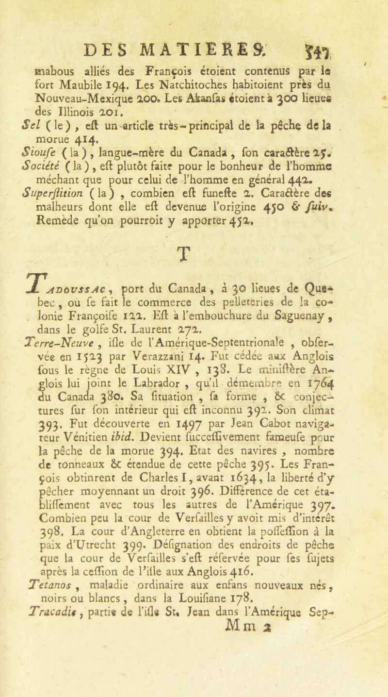 Eiabous alliés des François étoient contenus par la fort Maubile I94. Les Natchitoches habitoient près du Nouveau-Mexique 2.00» Les Akanfas étoient à 300 lieues des Illinois 201. Sel ( le) , eft un article très - principal de la pêche delà morue 4I4* Sioufe ( la ) , langue-mère du Canada , fon caraôère 2.J. Société (la) , eft plutôt faite pour le bonheur de l’homme méchant que pour celui de l’homme en général 442.* Superflition ( la ) , combien eft funefte 2. Caradère des malheurs dont elle eft devenue l’origine 45° & fuw% Remède qu’on pourroit y apporter 45a. avùvssac , port du Canada, à 30 lieues de Que- bec , ou fe fait le commerce des peUeteries de la co- lonie Françoife 122. Eft a l’embouchure du Saguenay , dans le golfe St. Laurent 2J2. Terre-Neuve , ifle de l’Amérique-Septentrionale , obfer- vée en 1523 par Verazzani 14. Fut cédée aux Anglois fous le règne de Louis XIV , 133. Le miuiftère An- glois lui joint le Labrador , qu’il démembre en 1764 du Canada 380. Sa fituation , fa forme , &c conjec- tures fur fon intérieur qui eft inconnu 3 91. Son climat 393. Fut découverte en 1497 par Jean Cabot naviga- teur Vénitien ibid. Devient fucceflïvement fameufe peur la pêche de la morue 394. Etat des navires , nombre de tonneaux &C étendue de cette pêche 395. Les Fran- çois obtinrent de Charles I, avant 1634,1a liberté d’y pêcher moyennant un droit 396. Différence de cet éta- bliffement avec tous les autres de l’Amérique 3^7. Combien peu la cour de Verfailles y avoit mis d’interêt 398. La cour d’Angleterre en obtient la poffeiïxon à la paix d’Utrecht 399. Défignation des endroits de pêche que la cour de Verfailles s’eft réfervée pour fes fujets après la ceflîon de Fille aux Anglois 416. Tétanos , maladie ordinaire aux enfans nouveaux nés, noirs ou blancs , dans la Louifiane 178. Tracadit, parti* de l’ifl* St. Jean dans l’Amérique Sep- Mm 2