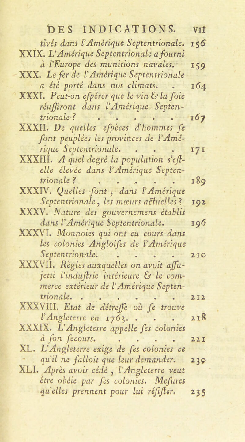 DES INDICATIONS. vif tivés dans l’Amérique Septentrionale. 156 XXIX. L’Amérique Septentrionale a fourni à l’Europe des munitions navales.- 159 -XXX. Le fer de l’Amérique Septentrionale a été porté dans nos climats. . 164 XXXI. Peut-on efpérer que le vin ù la foie réuniront dans l’Amérique Septen- trionale ? XXXII. De quelles efpèces d'hommes fe font peuplées les provinces de l’Amé- rique Septentrionale. . . . 171 XXXIII. A quel degré la population s’eft- elle élevée dans l’Amérique Septen- trionale ? ..... 189 XXXIV. Quelles font , dans l’Amérique Septentrionale, les mœurs actuelles ? 191 XXXV. Nature des gouvernemens établis dans l'Amérique Septentrionale. 196 XXXVI. Monnaies qui ont eu cours dans les colonies Angloifes de l'Amérique Septentrionale 210 XXXVII. Règles auxquelles on avoit ajfu- jetti l’indujlrie intérieure & le com- merce extérieur de l'Amérique Septen- trionale 212 XXXVIII. Etat de détreffe où fe trouve l'Angleterre en 1763. . . . 218 XXXIX. L’Angleterre appelle fes colonies à fon fecours. . . . . 221 XL. L’Angleterre exige de fes colonies ce qu'il ne fallait que leur demander. 239 XLI. Après avoir cédé , l'Angleterre veut être obéie par fes colonies. Mefures quelles prennent pour lui réfijler. 235