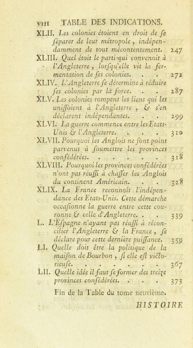 XLII. Les colonies étoient en droit de fe féparer de leur métropole , indépen- damment de tout mécontentement. 247 XLIII. Quel étoit le parti-qui convenoit à L'Angleterre , lorfquelle vit la fer- mentation de fes colonies. . . 272 XLIV. L'Angleterre fe détermine À réduire • fes colonies par la force. . . 287 XLV. Les colonies rompent les liens qui les uniffoient à l'Angleterre 7 &amp; s'en déclarent indépendantes. . . 299 XLVI. La guerre commence entre les Etats- Unis ù l'Angleterre. . . . 319 XLVII. Pourquoi Les Anglais ne font point parvenus à foumettre les provinces confédérées 318 XLVIII. Pourquoi les provinces confédérées 11'ont pas réuffi à chaffer les Anglois du continent Américain. . . 328 XLIX. La France reconnaît l'indépen- dance des Etats-Unis. Cette démarche occa/ionne la guerre entre cette cou- ronne &amp; celle d'Angleterre. . . 339 L. L'Efpagne n'ayant pas réuffi à récon- cilier L'Angleterre &amp; la France , fe déclare pour cette dernière puiffance. 3 59 LI. Quelle doit être la politique de la maifon de Bourbon , fi elle efl viclo- rieufe 367 lii. Quelle idée il faut fe former des treize provinces confédérées. ♦ . . 373 Fin de la Table du tome neuvième* HISTOIRE