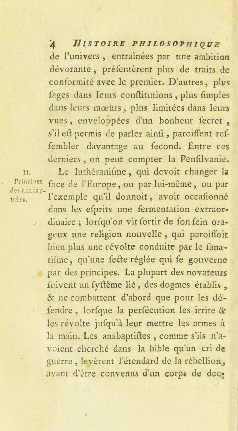 de l’iinivers , entraînées par une ambition dévorante , préfentèrent plus de traits de conformité avec le premier. D’autres, plus fnges clans leurs conftitutions , plus fimples dans leurs mœurs, plus limitées dans leurs vues, enveloppées d’un bonheur fecret , s’il eft permis de parler ainfi, paroiffent ref- fembler davantage au fécond. Entre ces derniers , on peut compter la Penfilvanie. Le luthéranifme, qui devoit changer la face de l’Europe, ou par lui-même, ou par l’exemple qu’il donnoit, avoit occafionné dans les efprits une fermentation extraor- dinaire; lorfqu’on vitfortir de fonfein ora- geux une religion nouvelle , qui paroiffoit bien plus une révolte conduite par le fana- tifme, qu’une fe&e réglée qui fe gouverne par des principes. La plupart des novateurs fuivent un fyftême lié , des dogmes établis „ & ne combattent d’abord que pour les dé- fendre , lorfque la perfécution les irrite & les révolte jufqu’à leur mettre les armes à la main. Les anabaptiftes , comme s’ils n’a- voient cherché dans la bible qu’un cri de guerre , levèrent l’étendard de la rébellion* vivant d’être convenus d’un corps de doc*