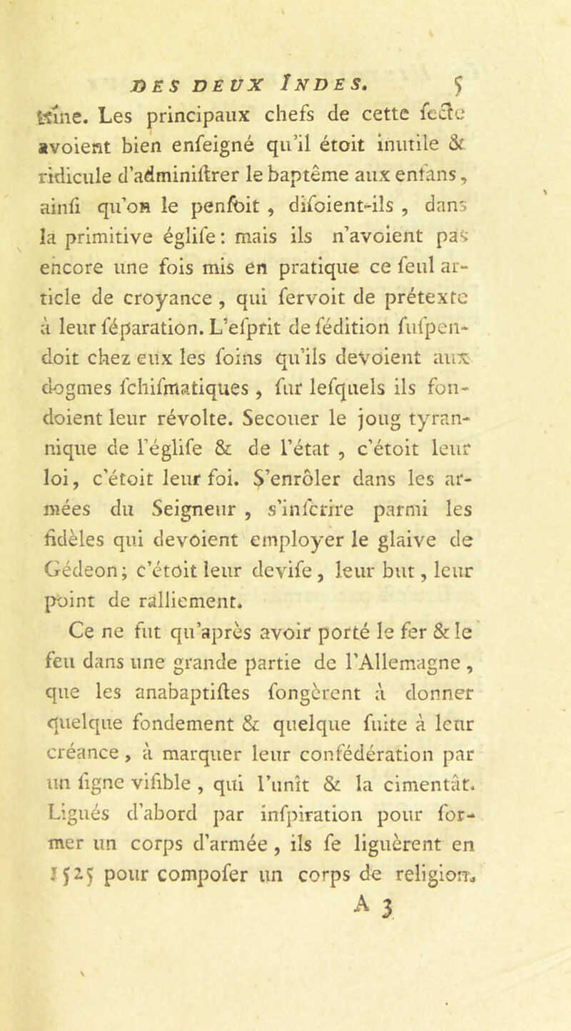 JOE S DEUX ÎNDE S. Ç ttme. Les principaux chefs de cette fecte «voient bien enfeigné qu’il étoit inutile & ridicule d’adminiltrer le baptême aux enfans, ainfi qu’on le penfoit , difoient-ils , dans la primitive églife : mais ils n’avoient pas encore une fois mis en pratique ce feul ar- ticle de croyance , qui fervoit de prétexte à leur leparation. L’efprit de fédition fufpen- doit chez eux les foins qu’ils dévoient aux dogmes fehifmatiques , fur lefquels ils fon- doient leur révolte. Secouer le joug tyran- nique de l’églife & de l’état , c’étoit leur loi, c’étoit leur foi. S’enrôler dans les ar- mées du Seigneur , s’inicrire parmi les fidèles qui devôient employer le glaive de Gédeon; c’étoit leur devife , leur but, leur point de ralliement. Ce ne fut qu'après avoir porté le fer & le feu dans une grande partie de l’Allemagne , que les anabaptiftes fongerent à donner quelque fondement & quelque fuite à leur créance , à marquer leur confédération par un ligne vifible , qui l’unît & la cimentât. Ligués d’abord par infpiration pour for- mer un corps d’armée , ils fe liguèrent en pour compofer un corps de religion* A 3