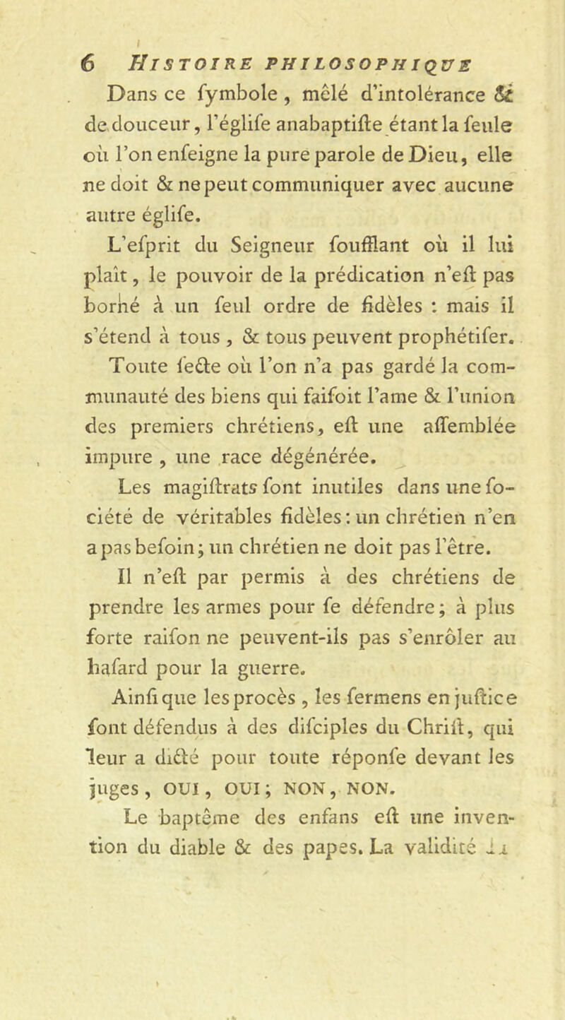 Dans ce fymbole , mêlé d’intolérance Si de douceur, l’églife anabaptifte étant la feule où l’on enfeigne la pure parole de Dieu, elle ne doit & ne peut communiquer avec aucune autre églife. L’efprit du Seigneur foufflant où il lui plaît, le pouvoir de la prédication n’eft pas boriié à un feul ordre de fidèles : mais il s’étend à tous , & tous peuvent prophétifer. Toute fe&e où l’on n’a pas gardé la com- munauté des biens qui faifoit l’ame & l’union des premiers chrétiens, efi: une affemblée impure , une race dégénérée. Les magiftrats font inutiles dans une fo~ ciété de véritables fidèles : un chrétien n’en a pas befoin ; un chrétien ne doit pas l’être. Il n’efi: par permis à des chrétiens de prendre les armes pour fe défendre ; à plus forte raifon ne peuvent-ils pas s’enrôler au hafard pour la guerre. Ainfique les procès , les fermens en juftice font défendus à des difciples du Chrift, qui leur a diélé pour toute réponfe devant les juges, oui, oui; non, non. Le baptême des enfans eft une inven- tion du diable & des papes. La validité ai