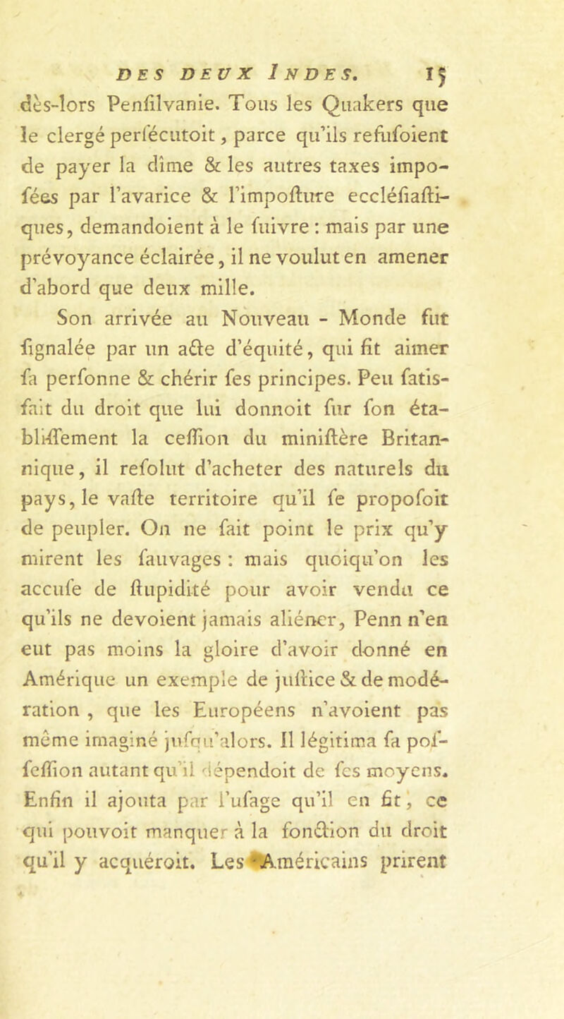 dès-lors Penfilvanie. Tous les Quakers que le clergé periecutoit, parce qu’ils refufoient de payer la dîme & les autres taxes irnpo- fées par l’avarice & l’impofture eccléfiafti- ques, demandoient à le fuivre : mais par une prévoyance éclairée, il ne voulut en amener d’abord que deux mille. Son arrivée au Nouveau - Monde fut fignalée par un a£te d’équité, qui fit aimer fa perfonne & chérir fes principes. Peu fatis- fait du droit que lui donnoit fur fon éta- bli-ffement la cefiion du miniftère Britan- nique, il refolut d’acheter des naturels du pays, le vafte territoire qu’il fe propofoit de peupler. On ne fait point le prix qu’y mirent les fauvages : mais quoiqu’on les accule de ftupidité pour avoir vendu ce qu’ils ne dévoient jamais aliéner, Penn n’en eut pas moins la gloire d’avoir donné en Amérique un exemple de jultice & de modé- ration , que les Européens n’avoient pas meme imaginé jufqu’alors. 11 légitima fa pol- felfion autant qu’il dépendoit de fes moyens. Enfin il ajouta par l’ufage qu’il en fit, ce qui pouvoit manquer à la fon&ion du droit qu’il y acquéroit. Les 'Américains prirent