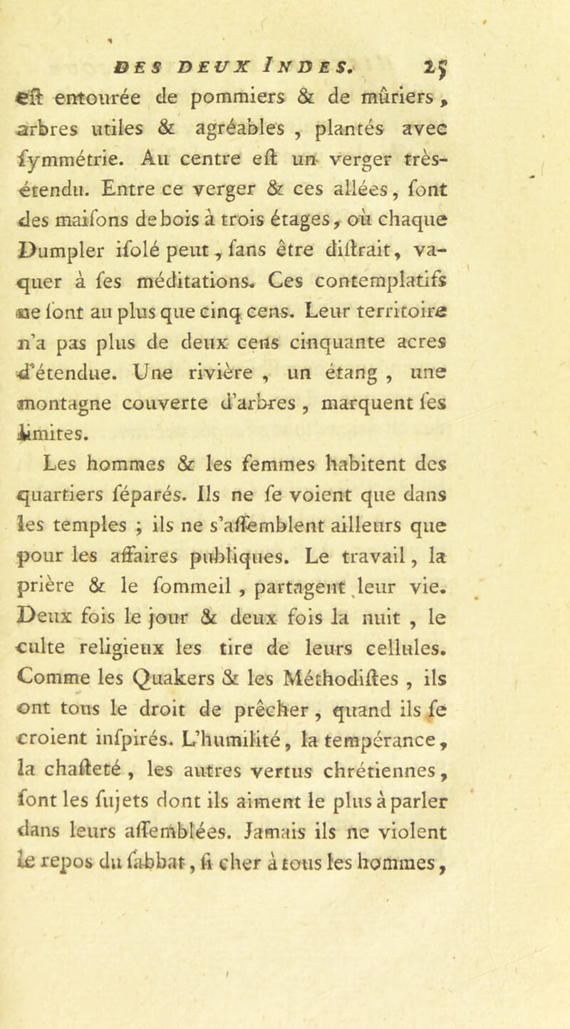 entourée de pommiers & de mûriers , arbres utiles & agréables , plantés avec fymmétrie. Au centre eft un verger très- étendu. Entre ce verger & ces allées, font des maifons de bois à trois étages, où chaque Dumpler ifolé peut 7 fans être diffrait, va- quer à fes méditations. Ces contemplatifs «e font au plus que cinq cens. Leur territoire n’a pas plus de deux cens cinquante acres d’étendue. Une rivière , un étang , une montagne couverte d’arbres , marquent fes ümites. Les hommes & les femmes habitent des quartiers féparés. Ils ne fe voient que dans les temples ; ils ne s’affemblent ailleurs que pour les affaires publiques. Le travail, la prière & le fommeil , partagent leur vie. Deux fois le jour & deux fois la nuit , le culte religieux les tire de leurs cellules. Comme les Quakers & les Méthodiffes , ils ont tons le droit de prêcher, quand ils fe croient infpirés. L’humilité, la tempérance , la chaffeté , les autres vertus chrétiennes, font les fujets dont ils aiment le plus à parler dans leurs affemblées. Jamais ils ne violent le repos du fa-bbnt, fi cher à tous les hommes,