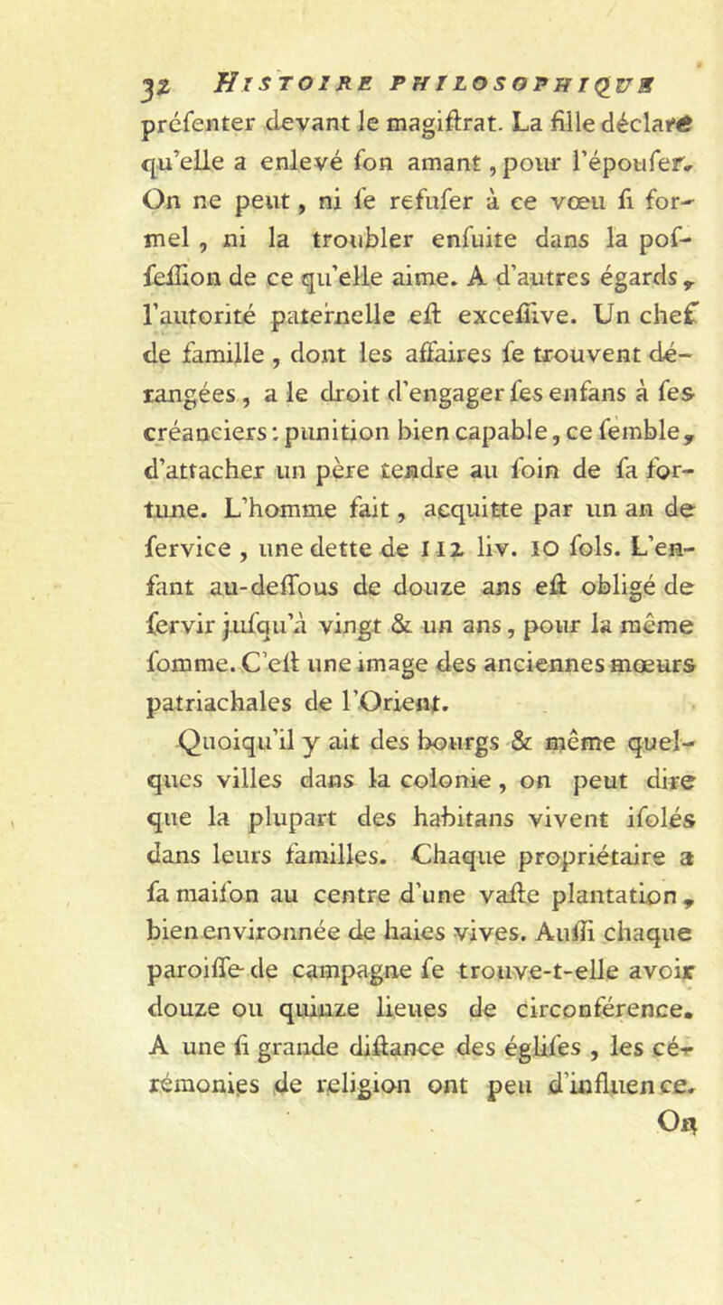 préfenter devant le magiftrat. La fille déclaré qu’elle a enlevé fon amant, pour l’épotifer.. On ne peut, ni le refufer à ee vœu fi for-' mel , ni la troubler enfuite dans la pof- fefïion de ce qu’elle aime. A d’autres égards r l'autorité paternelle eft excelTive. Un chef de famille , dont les affaires fe trouvent dé- rangées , a le droit d’engager fes enfans à fes créanciers : punition bien capable, ce femble 9 d’attacher un père tendre au foin de fa for- tune. L’homme fait, acquitte par un an de fervice , une dette de 112 liv. IO fols. L’en- fant au-deffous de douze ans eft obligé de fervir jufqu’à vingt & un ans, pour la même lomme. C’ell une image des anciennes mœurs patriachales de l'Orient. Quoiqu’il y ait des bourgs & même quel- ques villes dans la colonie , on peut dire que la plupart des habitans vivent ifolés dans leurs familles. Chaque propriétaire a fa maifon au centre d’une vafle plantation , bien environnée de haies vives. Aulli chaque paroiffe- de campagne fe trouve-t-elle avoir douze ou quinze lieues de circonférence. A une fi grande diffance des églifes , les cé-r rémonies de religion ont peu d'influence. On