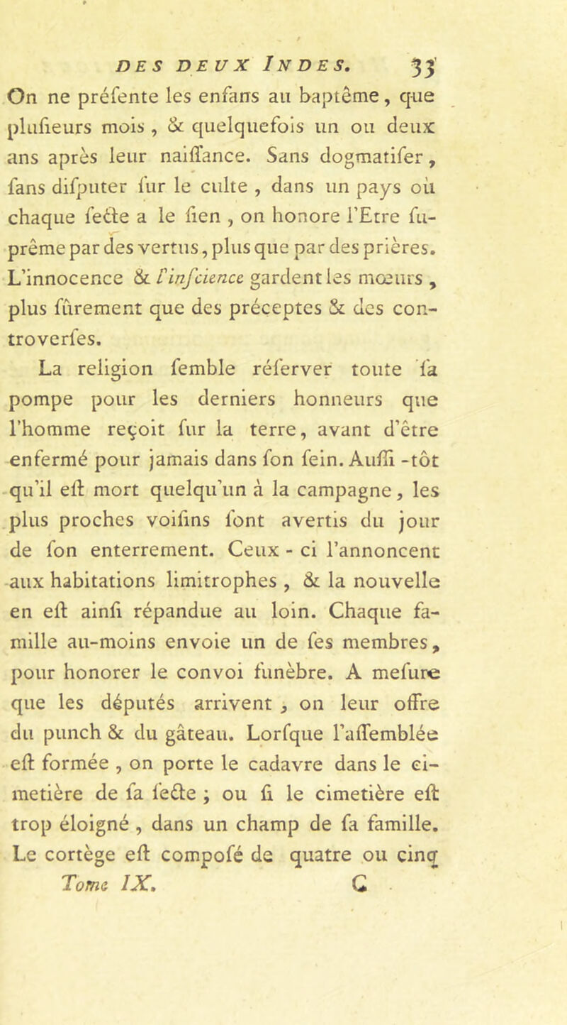 DE S DE U X In D ES, On ne préfente les enfans au baptême, que plusieurs mois , & quelquefois un ou deux ans après leur naiffance. Sans dogmatifer, fans difputer fur le culte , dans un pays où chaque fede a le fien , on honore l’Etre fu- prême par des vertus, plus que par des prières. L’innocence &. finfcience gardent les mœurs , plus fùrement que des préceptes & des con- troverfes. La religion femble réferver toute fa pompe pour les derniers honneurs que l’homme reçoit fur la terre, avant d’être enfermé pour jamais dans fon fein. Auffi. -tôt qu’il eff mort quelqu’un à la campagne, les plus proches voifins font avertis du jour de fon enterrement. Ceux - ci l’annoncent aux habitations limitrophes , & la nouvelle en eit ainfi répandue au loin. Chaque fa- mille au-moins envoie un de fes membres, pour honorer le convoi funèbre. A mefure que les députés arrivent , on leur offre du punch & du gâteau. Lorfque l’affemblée eft formée , on porte le cadavre dans le ci- metière de fa lede ; ou fi le cimetière efl trop éloigné , dans un champ de fa famille. Le cortège eft compofé de quatre ou cinq Tome IX, G