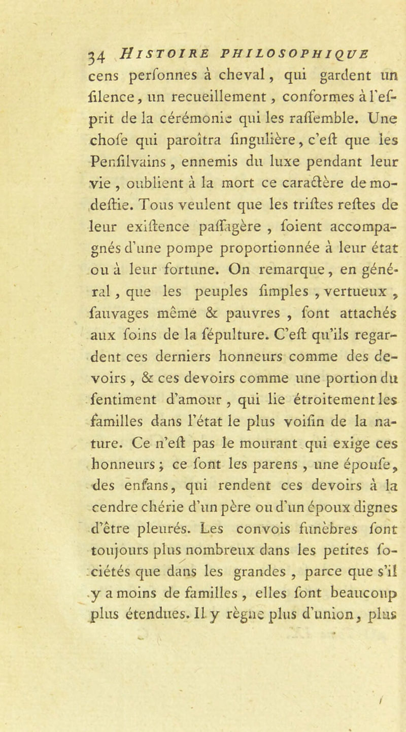 cens perfonnes à cheval, qui gardent un filence, un recueillement, conformes à l'ef- prit delà cérémonie qui les ralfemble. Une chofe qui paroîtra fingulière, c’elt que les Penfilvains , ennemis du luxe pendant leur vie , oublient à la mort ce caractère de mo- cleftie. Tous veulent que les trilles relies de leur exiftence palTagère , foient accompa- gnés d’une pompe proportionnée à leur état ou à leur fortune. On remarque, en géné- ral , que les peuples fimples , vertueux , fauvages même & pauvres , font attachés aux foins de la fépulture. C’elt qu’ils regar- dent ces derniers honneurs comme des de- voirs , & ces devoirs comme une portion du fentiment d’amour, qui lie étroitement les familles dans l’état le plus voilin de la na- ture. Ce n’ell pas le mourant qui exige ces honneurs ; ce font les parens , une époufe, des enfans, qui rendent ces devoirs à la cendre chérie d’un père ou d’un époux dignes d’être pleurés. Les convois funèbres font toujours plus nombreux dans les petites fo- ciétés que dans les grandes , parce que s’il y a moins de familles , elles font beaucoup plus étendues. 11 y règne plus d’union, plus /