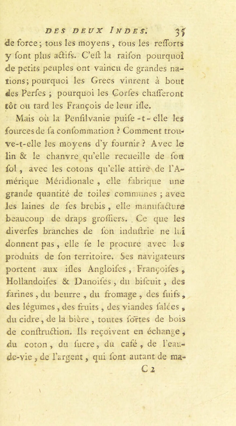 de force ; tous les moyens , tous les reports y font plus aélifs. C’eÆ la raifon pourquoi de petits peuples ont vaincu de grandes na- tions; pourquoi les Grecs vinrent à bout des Perfes ; pourquoi les Corfes chafferont tôt ou tard les François de leur ifle. Mais où la Penfilvanie puife-t-elle les fourcesde fa confommation ? Comment trou- ve-t-elle les moyens d’y fournir ? Avec le lin & le chanvre qu’elle recueille de fou fol , avec les cotons qu’elle attiré de l’A- mérique Méridionale , elle fabrique une grande quantité de toiles communes ; avec Jes laines de fes brebis , elle manufacture beaucoup de draps greffiers. . Ce que les diverfes branches de fon induhrie ne lui donnent pas, elle fe le procure avec ks produits de fon territoire. Ses navigateurs portent aux ifles Angloifes , Françoifes 9 Hollandoifes & Danoifes , du bifcuit, des farines , du beurre , du fromage , des fuifs , des légumes , des fruits , des viandes falées „ du cidre, de la bière , toutes fortes de bois de conltru&ion. Ils reçoivent en échange, du coton , du lucre, du calé , de l’eau- de-vie y de l’argent, qui font autant de ma- Ci