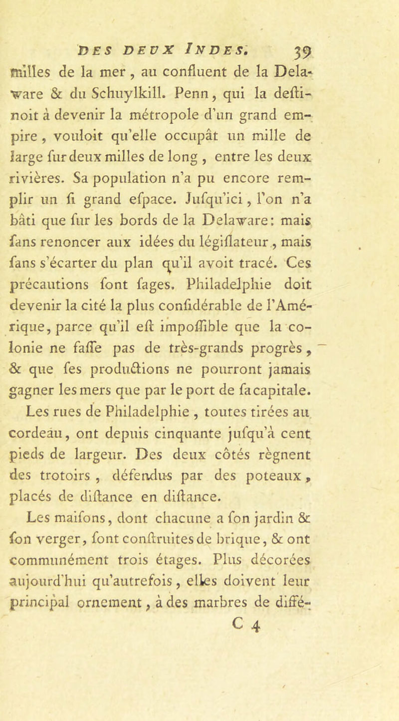 milles de la mer , au confluent de la Dela- ■ware & du Schuylkill. Penn, qui la defii- noit à devenir la métropole d’un grand em- pire , vouloit qu’elle occupât un mille de large fur deux milles de long , entre les deux rivières. Sa population n’a pu encore rem- plir un fi grand efpace. Jufqu’ici, l’on n’a bâti que fur les bords de la Delaware: mais fans renoncer aux idées du légiflateur , mais fans s’écarter du plan cpi’il avoit tracé. Ces précautions font fages. Philadelphie doit devenir la cité la plus confidérable de l’Amé- rique, parce qu’il efl impofîible que la co- lonie ne faffe pas de très-grands progrès , & que fes productions ne pourront jamais gagner les mers que par le port de fa capitale. Les rues de Philadelphie , toutes tirées au cordeau, ont depuis cinquante jufqu’à cent pieds de largeur. Des deux côtés régnent des trotoirs , défendus par des poteaux , placés de diflance en diflance. Les maifons, dont chacune a fon jardin & fon verger, font confiantes de brique, & ont communément trois étages. Plus décorées aujourd'hui qu’autrefois, elles doivent leur principal ornement, à des marbres de diffé- c 4