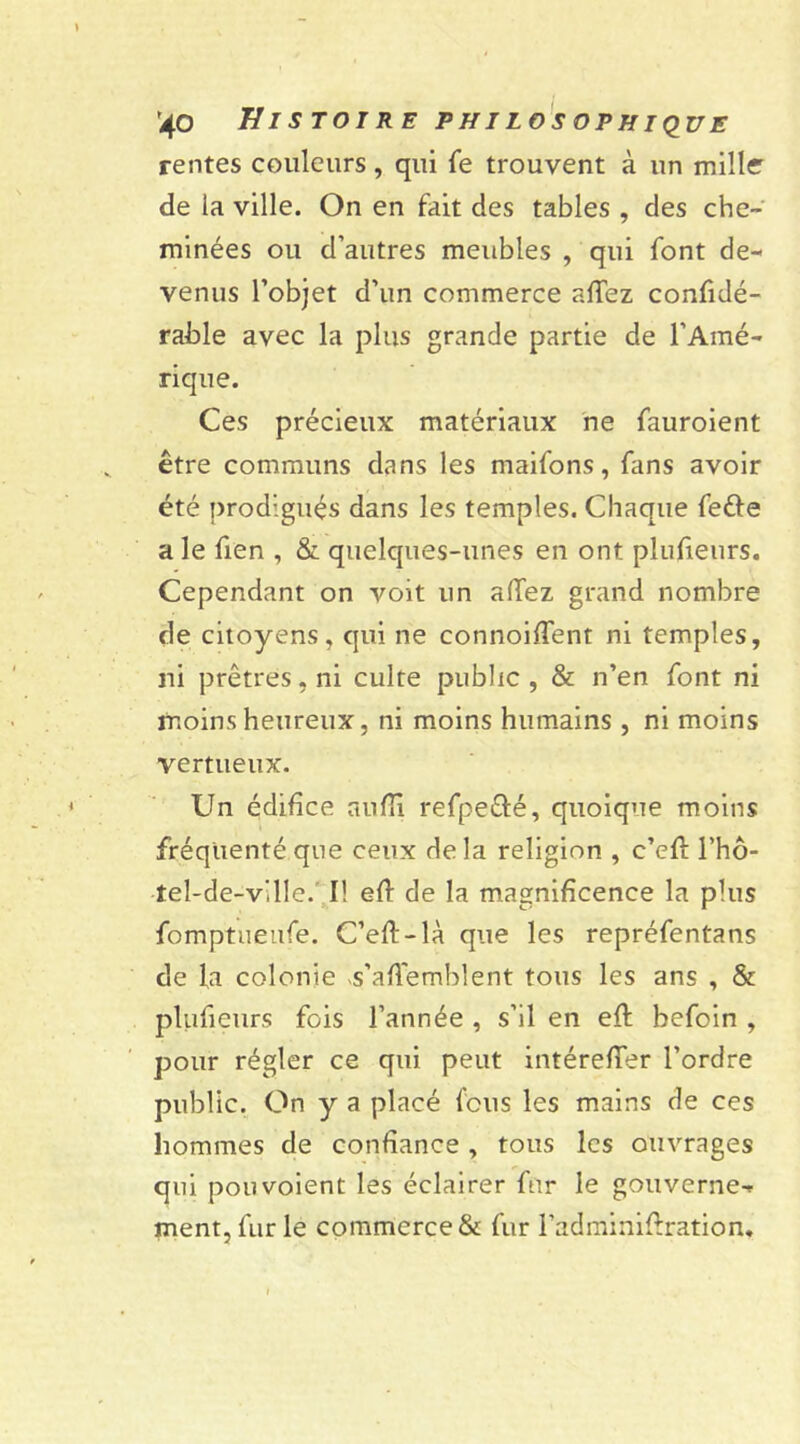 rentes couleurs, qui fe trouvent à un mille de la ville. On en fait des tables , des che- minées ou d’autres meubles , qui font de- venus l’objet d’un commerce afTez confidé- rahle avec la plus grande partie de l’Amé- rique. Ces précieux matériaux ne fauroient être communs dans les maifons, fans avoir été prodigués dans les temples. Chaque feéle a le fien , & quelques-unes en ont plusieurs. Cependant on voit un adez grand nombre de citoyens, qui ne connoiffent ni temples, ni prêtres, ni culte public, & n’en font ni moins heureux, ni moins humains, ni moins vertueux. Un édifice aufîi refpe&é, quoique moins fréquenté que ceux delà religion , c’efl l’hô- îel-de-ville.' I! efl de la magnificence la plus fomptueufe. C’efl-là que les repréfentans de la colonie -s’affemblent tous les ans , & ptufieurs fois l’année , s’il en efl befoin , pour régler ce qui peut intérefTer l’ordre public. On y a placé feus les mains de ces hommes de confiance , tous les ouvrages qui pou voient les éclairer fur le gouverne- ment, fur le commerce & fur l’adminiflration.