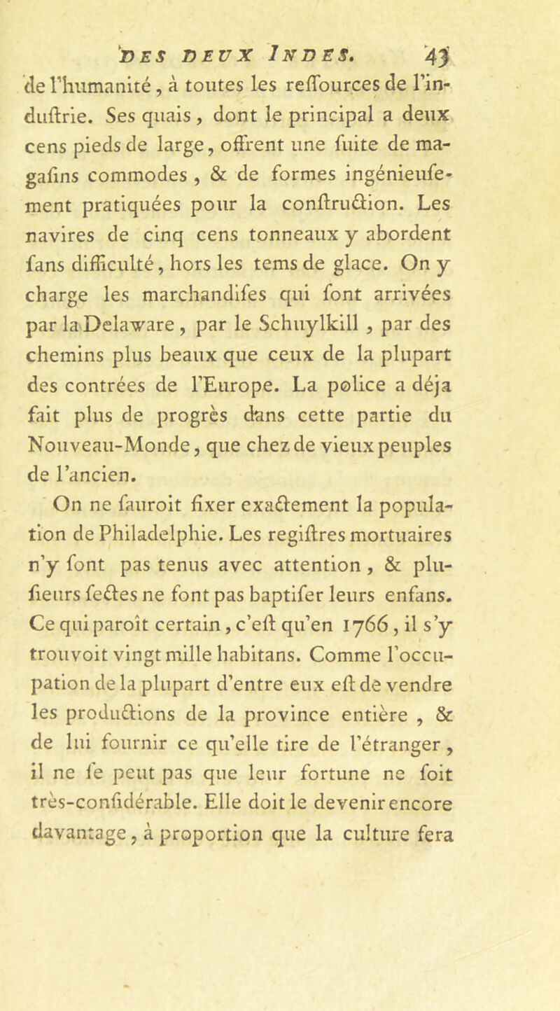 de l’humanité, à toutes les reffources de l’in- duftrie. Ses quais , dont le principal a deux cens pieds de large, offrent une fuite de ma- gafins commodes , & de formes ingénieufe- ment pratiquées pour la conftruûion. Les navires de cinq cens tonneaux y abordent fans difficulté, hors les tems de glace. On y charge les marchandifes qui font arrivées par laDelaware , par le Schuylkill , par des chemins plus beaux que ceux de la plupart des contrées de l’Europe. La police a déjà fait plus de progrès dans cette partie du Nouveau-Monde, que chez de vieux peuples de l’ancien. On ne fauroit fixer exa&ement la popula- tion de Philadelphie. Les regiftres mortuaires n’y font pas tenus avec attention , & plu- fieurs fe&es ne font pas baptifer leurs enfans. Ce qui paroît certain, c’eff qu’en 1766, il s ’y trouvoit vingt mille habitans. Comme l’occu- pation de la plupart d’entre eux eft de vendre les productions de la province entière , & de lui fournir ce qu’elle tire de l’étranger, il ne le peut pas que leur fortune ne foit très-confidérable. Elle doit le devenir encore davantage, à proportion que la culture fera