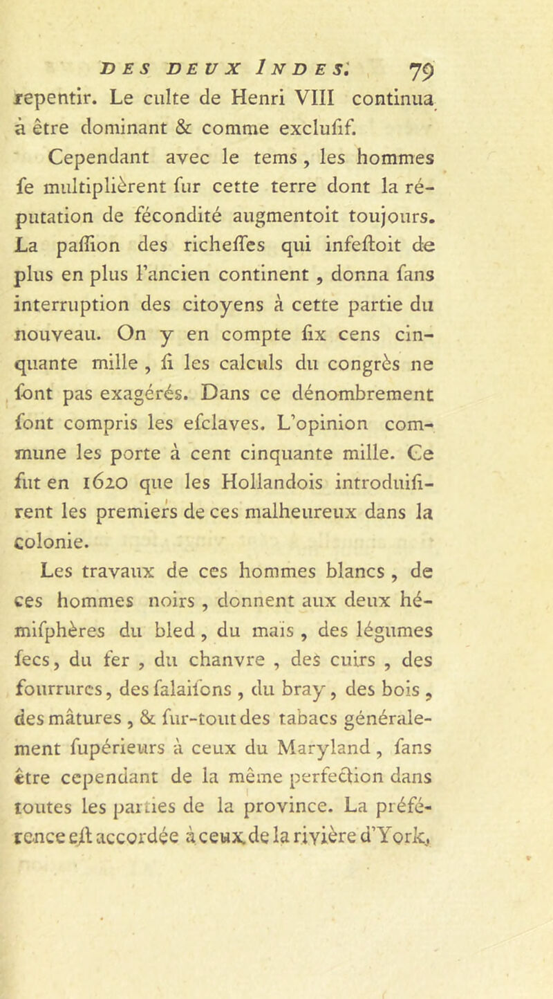 repentir. Le culte de Henri VIII continua à être dominant & comme exclufif. Cependant avec le tems , les hommes fe multiplièrent fur cette terre dont la ré- putation de fécondité augmentoit toujours. La pafîion des richelfes qui infeftoit de plus en plus l’ancien continent , donna fans interruption des citoyens à cette partie du nouveau. On y en compte lix cens cin- quante mille , fi les calculs du congrès ne font pas exagérés. Dans ce dénombrement font compris les efclaves. L’opinion com- mune les porte à cent cinquante mille. Ce fut en 1620 que les Hollandois introduifi- rent les premiers de ces malheureux dans la colonie. Les travaux de ces hommes blancs , de ces hommes noirs , donnent aux deux hé- mifphères du bled , du mais , des légumes fecs, du fer , du chanvre , des cuirs , des fourrures, desfalaifcns , du bray, des bois , des mâtures , & fur-tout des tabacs générale- ment fupérieurs à ceux du Maryland, fans être cependant de la même perfection dans toutes les parties de la province. La préfé- rence ejl accordée à ceux.de la rivière d’York,