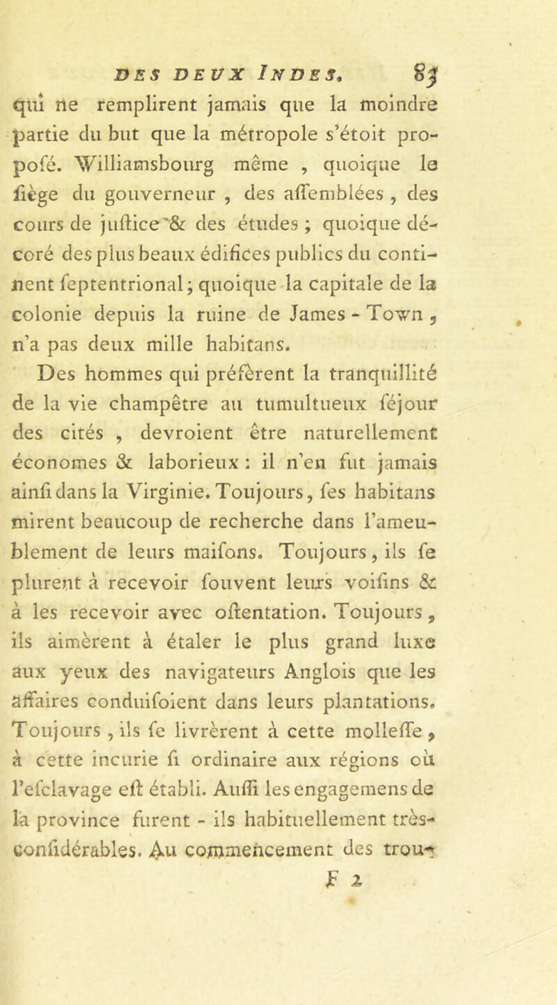 quî ne remplirent jamais que la moindre partie du but que la métropole s’étoit pro- posé. Williamsbourg même , quoique le fiège du gouverneur , des affemblées , des cours de juftice'& des études ; quoique dé- coré des plus beaux édifices publics du conti- nent feptentrional; quoique la capitale de la colonie depuis la ruine de James - Town , n’a pas deux mille habitans. Des hommes qui préfèrent la tranquillité de la vie champêtre au tumultueux féjour des cités , devroient être naturellement économes & laborieux : il n’en fut jamais ainfidansla Virginie. Toujours, fes habitans mirent beaucoup de recherche dans l’ameu- blement de leurs maifons. Toujours, ils fe plurent à recevoir fouvent leurs voifins & à les recevoir avec oftentation. Toujours , ils aimèrent à étaler le plus grand luxe aux yeux des navigateurs Anglois que les affaires conduifoient dans leurs plantations. Toujours , ils fe livrèrent à cette molleffe , à cette incurie fi ordinaire aux régions où l’efclavage ell établi. Audi lesengagemensde la province furent - ils habituellement très- confidérables. Au commencement des trou- JF 2