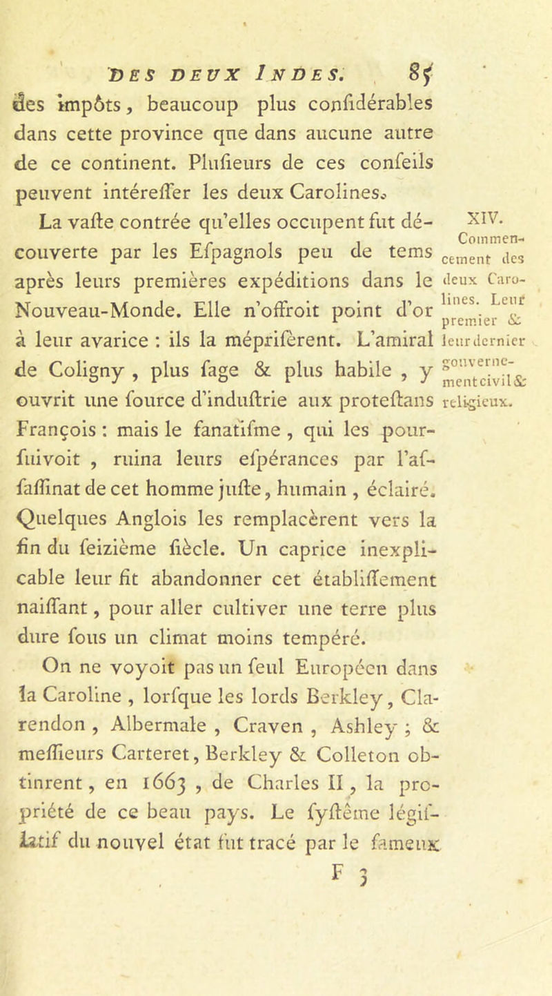 «les impôts, beaucoup plus coniidérables dans cette province que dans aucune autre de ce continent. Plufieurs de ces confeils peuvent intérefîer les deux Carolines* La vafte contrée qu’elles occupent fut dé- XIV. . . Commen- couverte par les Eipagnols peu de tems cement des après leurs premières expéditions dans le ‘leux Caro- Nouveau-Monde. Elle n’offroit point d’or lincs'. Lu<!r à leur avarice : ils la méprifèrent. L’amiral leur dernier de Coligny , plus fage & plus habile , y ouvrit une fource d’induftrie aux proteflans religieux. François : mais le fanatifme , qui les pour- fuivoit , ruina leurs efpérances par l’af- fafïinat de cet homme jufte, humain , éclairé. Quelques Anglois les remplacèrent vers la fin du feizième fiècle. Un caprice inexpli- cable leur fit abandonner cet établifïement naiffant, pour aller cultiver une terre plus dure fous un climat moins tempéré. On ne voyoit pas un feul Européen dans la Caroline , lorfque les lords Berkley, Cla- rendon , Albermale , Craven , Ashley ; & meilleurs Carteret, Berkley & Colleton ob- tinrent, en 1663 , de Charles II, la pro- priété de ce beau pays. Le fyftême légii- iatif du nouvel état fut tracé par le fameux F 1 ;