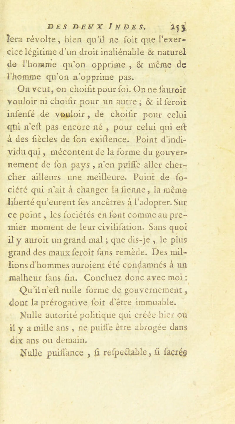 fera révolte , bien qu’il ne foit que l’exer- cice légitime d’un droit inaliénable &amp; naturel de l’homme qu’on opprime , &amp; même de l’homme qu’on n’opprime pas. On veut, on choifit pour foi. Or. ne fauroit vouloir ni choilîr pour un autre ; &amp; il feroit infenfé de vouloir , de choilîr pour celui qtii n’eft pas encore né , pour celui qui eft à des liècles de fon exifience. Point d’indi- vidu qui, mécontent de la forme du gouver- nement de fon pays , n’en puiffe aller cher- cher ailleurs une meilleure. Point de lo- ciété qui n’ait à changer lafienne, la même liberté qu’eurent fes ancêtres à l’adopter. Sur ce point, les fociétés en font comme au pre- mier moment de leur civilifation. Sans quoi il y auroit un grand mal ; que dis-je , le plus grand des maux feroit fans remède. Des mil- lions d’hommes auroient été condamnés à un \ / malheur fans fin. Concluez donc avec moi : Qu’il n’ eft nulle forme de gouvernement, dont la prérogative foit d’être immuable. Nulle autorité politique qui créée hier ou il y a mille ans , ne puiffe être abrogée dans dix ans ou demain. Nulle puiffance , fi refpeftable, fi facréj?