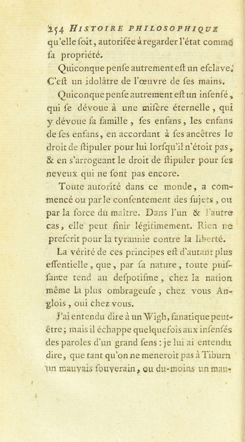 qu’elle Toit, autorifée à regarder l’état commd fa propriété. Quiconque penfe autrement eft un efcîavej C’eft un idolâtre de l’œuvre de fes mains. Quiconque penfe autrement eft un infenfé , qui fe dévoue à une mifère éternelle , qui y dévoue fa famille , fes enfans , les enfans de fes enfans, en accordant à fes ancêtres le droit de ftipuler pour lui lorfqu’il n’étoit pas, &amp; en s’arrogeant le droit de ftipuler pour fes neveux qui ne font pas encore. Toute autorité dans ce monde, a com« mencé ou parle confentement des fujets , ou par la force du maître. Dans l’un &amp; ! autre cas, elle peut finir légitimement. Rien ne prefcrit pour la tyrannie contre la liberté. La vérité de ces principes eft d’autanr plus* effentielle , que , par fa nature , toute puif- fance tend au defpotifme , chez la nation même la plus ombrageufe , chez vous An-* glois , oui chez vous. J’ai entendu dire à un Wigh, fanatique peut- être ; mais il échappe quelquefois aux infenfés des paroles d’un grand fens : je lui ai entendu dire, que tant qu’on ne meneroit pas à Tiburn un mauvais fouyerain, ou du-moias immau*»