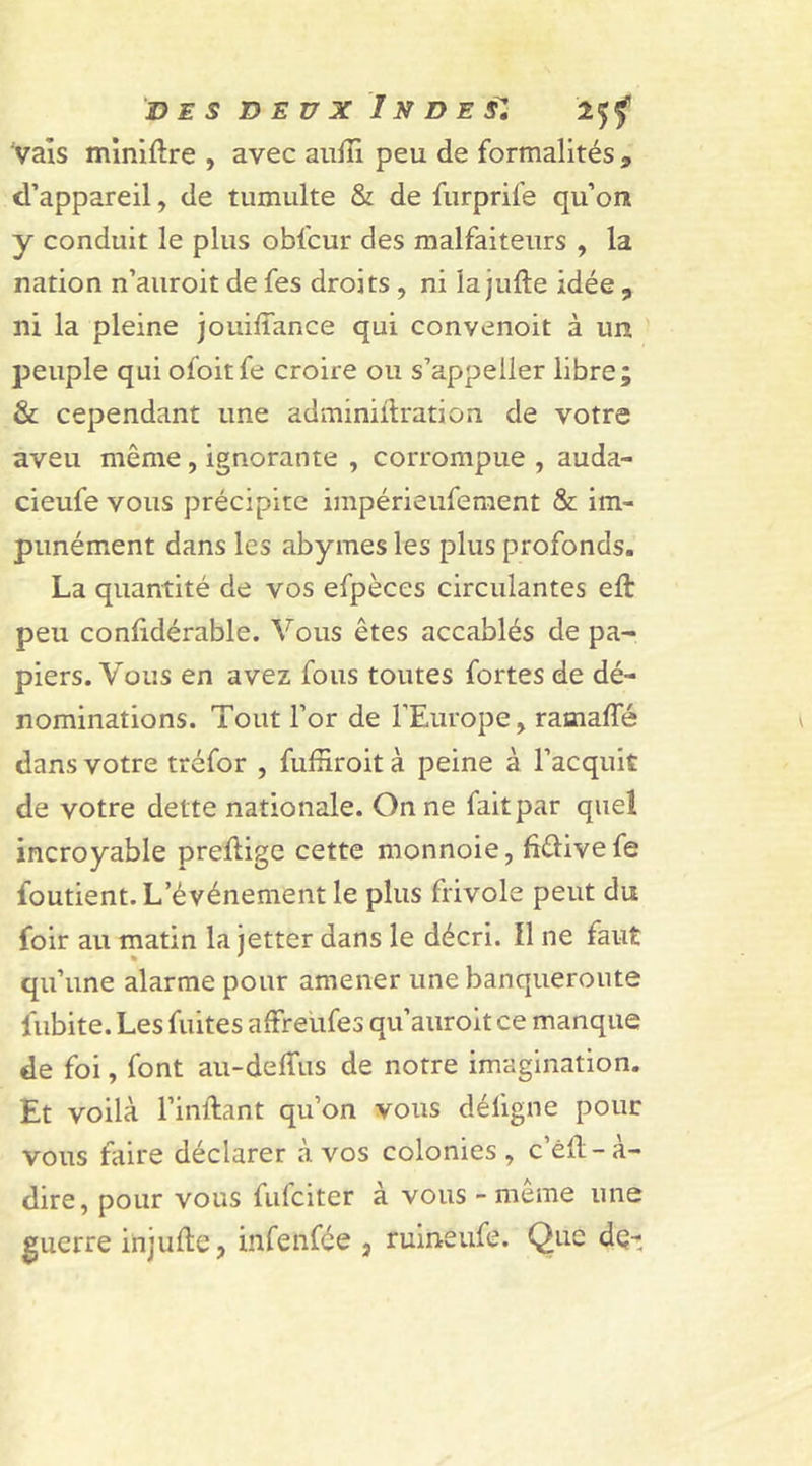 Vais minière , avec audi peu de formalités ^ d’appareil, de tumulte &amp; de furprife qu’on y conduit le plus oblcur des malfaiteurs , la nation n’auroit de fes droits , ni la jude idée , ni la pleine jouiflance qui convenoit à un peuple qui ofoitfe croire ou s’appelier libre; &amp; cependant une adminidration de votre aveu même , ignorante , corrompue , auda- cieufe vous précipite impérieufement &amp; im- punément dans les abymes les plus profonds. La quantité de vos efpèces circulantes eft peu conddérable. Vous êtes accablés de pa- piers. Vous en avez fous toutes fortes de dé- nominations. Tout l’or de l’Europe, raoiafîe dans votre tréfor , fufriroit à peine à l’acquit de votre dette nationale. On ne fait par quel incroyable predige cette monnoie, fiêlivefe foutient. L’événement le plus frivole peut du foir au matin la jetter dans le décri. Il ne faut qu’une alarme pour amener une banqueroute fubite. Les fuites affreufes qu’auroit ce manque de foi, font au-de dus de notre imagination. Et voilà l’inftant qu’on vous déligne pour vous faire déclarer à vos colonies, c’éd-à- dire, pour vous fufciter à vous - même une guerre injude, infenfce 3 ruinêufë. Que de-